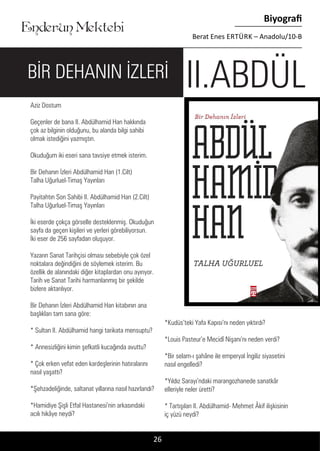 ....
Enderun Mektebi
Biyografi
Berat Enes ERTÜRK – Anadolu/10-B
Aziz Dostum
Geçenler de bana II. Abdülhamid Han hakkında
çok az bilginin olduğunu, bu alanda bilgi sahibi
olmak istediğini yazmıştın.
Okuduğum iki eseri sana tavsiye etmek isterim.
Bir Dehanın İzleri Abdülhamid Han (1.Cilt)
Talha Uğurluel-Timaş Yayınları
Payitahtın Son Sahibi II. Abdülhamid Han (2.Cilt)
Talha Uğurluel-Timaş Yayınları
İki eserde çokça görselle desteklenmiş. Okuduğun
sayfa da geçen kişileri ve yerleri görebiliyorsun.
İki eser de 256 sayfadan oluşuyor.
Yazarın Sanat Tarihçisi olması sebebiyle çok özel
noktalara değindiğini de söylemek isterim. Bu
özellik de alanındaki diğer kitaplardan onu ayırıyor.
Tarih ve Sanat Tarihi harmanlanmış bir şekilde
bizlere aktarılıyor.
Bir Dehanın İzleri Abdülhamid Han kitabının ana
başlıkları tam sana göre:
* Sultan II. Abdülhamid hangi tarikata mensuptu?
* Annesizliğini kimin şefkatli kucağında avuttu?
* Çok erken vefat eden kardeşlerinin hatıralarını
nasıl yaşattı?
*Şehzadeliğinde, saltanat yıllarına nasıl hazırlandı?
*Hamidiye Şişli Etfal Hastanesi’nin arkasındaki
acılı hikâye neydi?
*Kudüs’teki Yafa Kapısı’nı neden yıktırdı?
*Louis Pasteur’e Mecidî Nişanı’nı neden verdi?
*Bir selam-ı şahâne ile emperyal İngiliz siyasetini
nasıl engelledi?
*Yıldız Sarayı’ndaki marangozhanede sanatkâr
elleriyle neler üretti?
* Tartışılan II. Abdülhamid- Mehmet Âkif ilişkisinin
iç yüzü neydi?
26
II.ABDÜLBİR DEHANIN İZLERİ
 