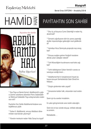 ....
Enderun Mektebi
Biyografi
Berat Enes ERTÜRK – Anadolu/10-B
* Otuz üç yıl boyunca Cuma Selamlığı’nı neden hiç
aksatmadı?
* Osmanlı coğrafyasının dört bir yanına yaptırdığı
okullar imparatorluğun geleceğini nasıl şekillendir-
di?
* Hamidiye Hicaz Demiryolu projesiyle neyi amaç-
ladı?
* Dünyayı ayağına getiren fotoğraf merakının
altında yatan sebepler nelerdi?
* Türk Müzeciliğinin kurulmasına nasıl katkı sağ-
ladı?
* Tarihi tablolaştıran Sultan Hamid’in sanata ve
sanatçıya verdiği önem…
* Abdülhamid Han’ın kütüphanesini hayatı ba-
hasına koruyan Serhafızıkütüb Sabri Efendi’nin
hikâyesi…
* Sürgün günlerinde neler yaşadı?
* Cenazesine katılan halk, arkasından nasıl seslen-
di?
Senin için bu eserleri imzalattım.
En yakın görüşmemizde sana teslim edeceğim.
Senin de en kısa sürede okuyup, istifade edeceği-
ne eminim.
Muhabbetle…
* Ziya Paşa ve Namık Kemal, Abdülhamid’in çağrı-
sı üzerine vatanlarına dönerken Prens Sabahaddin
ve Mahmud Celaleddin Paşa anlaşmamakta neden
ısrar etti?
Payitahtın Son Sahibi Abdülhamid kitabının ana
başlıklarıysa şöyle:
* Sultan II. Abdülhamid, amcası Abdülaziz döne-
minden nasıl dersler çıkarmıştı?
* Yönetim merkezini neden Yıldız Sarayı’na taşıdı?
27
PAYİTAHTIN SON SAHİBİHAMİD
HAN
 