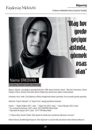 ....
Enderun Mektebi
Röportaj
Enderun Mektebi Genç Yazarlar Kulübü
28
Bayburt doğumlu. Çocukluğunu geçirdiği Berlin’den 1990 yılında İstanbul’a döndü. Marmara Üniversitesi, Alman
Filolojisi’ni bitirdi. İstanbul Üniversitesi Alman Filolojisi’nde yüksek lisans eğitimi sürdürmektedir.
Karabatak, Hece, Varlık, Türk Edebiyatı ve Mühür dergilerinde öyküleri yayımlandı. Aynı zamanda çeviriler yapmakta.
Kafka’dan “Seçme Hikayeler” ve “Küçük Prens” yaptığı çevirilerden bazılarıdır.
Eserleri: * Beşinci Düğme (2011, öykü) * Soğuk Taht (2012, öykü) * Asılsız Hikayeler (2013, öykü)
* Ay ve Güneş Kumpanyası (2015, öykü) 2015 ESKADER Hikâye Ödülü
* Olay Berlin’de Geçiyor (2017, öykü) 2017 TYB Hikâye Ödülü
1- Enderun Genç Yazarlar Kulübü: Öykü dışında bir alanda eser yayınlamayı düşünüyor musunuz?
Naime Erkovan: Şimdilik düşünmüyorum. Ama düşünsem ve yazsam bile asıl yolumun öykü kalmasını diliyorum.
Naime ERKOVAN
“Olay her
yerde
geçiyor
aslında,
görmek
esas
olan”
ile Genç Yazarlar Kulübü Röportajı
 