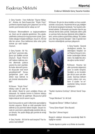 ....
Enderun Mektebi
Röportaj
Enderun Mektebi Genç Yazarlar Kulübü
29
2- Genç Yazarlar : Franz Kafka’dan “Seçme Hikâye-
ler”, Antoine de Saint-Exupery’den ”Küçük Prens”
çevirileriniz dışında başka çeviri çalışmanız var mı? Bu
eserleri çevirmenizde özel bir sebep var mı?
N.Erkovan: Bitiremediklerim ve başlayamadıklarım
var. Çeviri ayrı bir yoğunluk gerektiriyor. Onu yakala-
yabilmekte zorlanıyorum koşuşturmanın içinde. Çevir-
mekte olduğum kitapları belirleyen, hocam A. Ali Ural
oldu her zaman. Onun belirlemesi daha rahat çünkü
aramak için vakit kaybet-
miyorum.
3- Genç Yazarlar : Bir “Kü-
çük Prens” çevirmeni oldu-
ğunuz için özellikle sormak
istiyorum. Küçük Prens’in
telif hakkının kalkması üze-
rine ülkemizde yüzlerce
yayınevi bu eseri yayınladı.
Bu kadar alternatif içerisin-
de okuyucular nasıl tercih
gerçekleştirmeli? Soruyu
genişletirsek çeviri eser
alırken neye bakmalı ne
göz önünde bulundurulma-
lıdır?
N.Erkovan: “Küçük Prens”
oldukça sade ve yalın bir
dile sahiptir. Büyük bir çeviri ustalığına ihtiyacı yok
dolayısıyla. Bu nedenle eminim ki birbirine oldukça
benzeyen çevirileri de yapılmıştır. Okuyucunun gönül
bağına kalacak tercihi sanırım seçimi.
Çeviri konusunda ne yazık ki ülkemizde aşamadığımız
sorunlar yaşıyoruz. Büyük ve ciddi yayınevleri tercih
edilmeli ya da çevirmeni bilinen kitaplar. Gerçek ma-
nada bir çevirmenin çalıştırılmadığı eserlerle dolu ya-
yın dünyası. Her şeyde olduğu gibi çeviride de emeği
öncelemeli.
4- Genç Yazarlar : Ali Ural ile nasıl tanıştınız? Yazı ha-
yatınızı nasıl etkiledi?
N.Erkovan: Bir gün bir derse katıldım ve hoca sandal-
yesinde o oturuyordu. Hayatımda ilk kez geç kaldığım
bir ilk derste karşılaştım kendisiyle. Yazı hayatımı etki-
lemedi aslında. O olmasaydı yazı hayatım diye bir şey
olmazdı demek daha yerinde. Edebiyatla aklımı çeldi
ve yazmayı hatta okumayı öğreterek elime kâğıdı ka-
lemi, sırtıma yüzlerce güzel kitabı yükleyip “Bu yoldan
yürü. Ben hep yanında olacağım,” dedi. O günden beri
hocamın rehberliğinde yazmaya çalışıyorum.
5- Genç Yazarlar : Severek
okuduğunuz yazarlar, fay-
dalandığınız kitap(lar) var
mı? Naime Erkovan’ın kim-
lerden beslendiğini bilmek
isteriz. Bu bağlamda zikre-
deceğiniz isimler kimler?
N.Erkovan: Hocamız bizi
yıllar içerisinde olağanüstü
yazar ve eserle tanıştırdı.
Sevdiğim ya da önceledi-
ğim tek bir yazar yok dola-
yısıyla. Saymaya kalksam
sanırım onlarca isim sıra-
larım. O yüzden “en en”
eserlerden birkaç tanesini
paylaşayım:
“Saatleri Ayarlama Enstitüsü” (Ahmet Hamdi Tanpı-
nar)
“Yangın Merdiveni” (A. Ali Ural)
“Döşeğimde Ölürken” (William Faulkner)
“Tanrıyı Gören Köpek” (Dino Buzzati)
“Bize Göre” (Ahmet Haşim)
Borges’in edebiyat dünyasına kazandırdığı Babil Ki-
taplığı’nın eserleri
Yazarlar dışında iyi şairler ve iyi filmler de önemlidir.
 