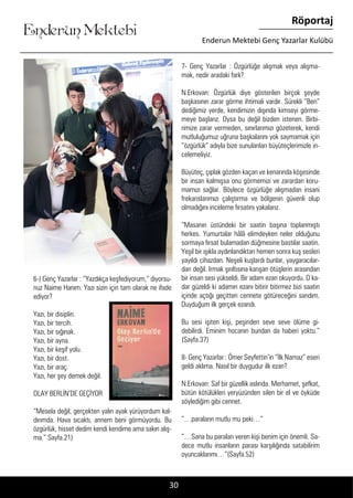 ....
Enderun Mektebi
Röportaj
Enderun Mektebi Genç Yazarlar Kulübü
30
7- Genç Yazarlar : Özgürlüğe alışmak veya alışma-
mak, nedir aradaki fark?
N.Erkovan: Özgürlük diye gösterilen birçok şeyde
başkasının zarar görme ihtimali vardır. Sürekli “Ben”
dediğimiz yerde, kendimizin dışında kimseyi görme-
meye başlarız. Oysa bu değil bizden istenen. Birbi-
rimize zarar vermeden, sınırlarımızı gözeterek, kendi
mutluluğumuz uğruna başkalarını yok saymamak için
“özgürlük” adıyla bize sunulanları büyüteçlerimizle in-
celemeliyiz.
Büyüteç, çıplak gözden kaçan ve kenarında köşesinde
bir insan kalmışsa onu görmemizi ve zarardan koru-
mamızı sağlar. Böylece özgürlüğe alışmadan insani
frekanslarımızı çalıştırma ve bölgenin güvenli olup
olmadığını inceleme fırsatını yakalarız.
”Masanın üstündeki bir saatin başına toplanmıştı
herkes. Yumurtalar hâlâ elimdeyken neler olduğunu
sormaya fırsat bulamadan düğmesine bastılar saatin.
Yeşil bir ışıkla aydınlandıktan hemen sonra kuş sesleri
yayıldı cihazdan. Neşeli kuşlardı bunlar, yaygaracılar-
dan değil. Irmak şırıltısına karışan ötüşlerin arasından
bir insan sesi yükseldi. Bir adam ezan okuyordu. O ka-
dar güzeldi ki adamın ezanı bitirir bitirmez bizi saatin
içinde açtığı geçitten cennete götüreceğini sandım.
Duyduğum ilk gerçek ezandı.
Bu sesi işiten kişi, peşinden seve seve ölüme gi-
debilirdi. Eminim hocanın bundan da haberi yoktu.”
(Sayfa.37)
8- Genç Yazarlar : Ömer Seyfettin’in “İlk Namaz” eseri
geldi aklıma. Nasıl bir duygudur ilk ezan?
N.Erkovan: Saf bir güzellik aslında. Merhamet, şefkat,
bütün kötülükleri yeryüzünden silen bir el ve öyküde
söylediğim gibi cennet.
”…paraların mutlu mu peki…”
”…Sana bu paraları veren kişi benim için önemli. Sa-
dece mutlu insanların parası karşılığında satabilirim
oyuncaklarımı…”(Sayfa.52)
6-) Genç Yazarlar : “Yazdıkça keşfediyorum,” diyorsu-
nuz Naime Hanım. Yazı sizin için tam olarak ne ifade
ediyor?
Yazı, bir disiplin.
Yazı, bir tercih.
Yazı, bir sığınak.
Yazı, bir ayna.
Yazı, bir keşif yolu.
Yazı, bir dost.
Yazı, bir araç.
Yazı, her şey demek değil.
OLAY BERLİN’DE GEÇİYOR
“Mesela değil, gerçekten yalın ayak yürüyordum kal-
dırımda. Hava sıcaktı, annem beni görmüyordu. Bu
özgürlük, hisset dedim kendi kendime ama sakın alış-
ma.” Sayfa.21)
 