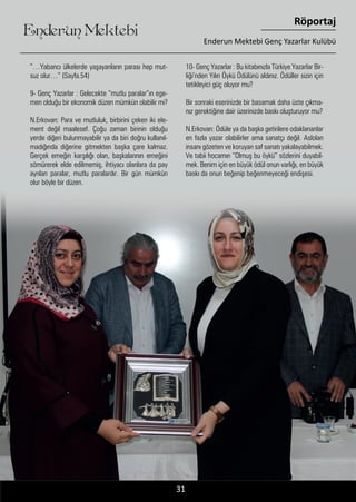 ....31
Enderun Mektebi
Röportaj
Enderun Mektebi Genç Yazarlar Kulübü
”…Yabancı ülkelerde yaşayanların parası hep mut-
suz olur…” (Sayfa.54)
9- Genç Yazarlar : Gelecekte ”mutlu paralar”ın ege-
men olduğu bir ekonomik düzen mümkün olabilir mi?
N.Erkovan: Para ve mutluluk, birbirini çeken iki ele-
ment değil maalesef. Çoğu zaman birinin olduğu
yerde diğeri bulunmayabilir ya da biri doğru kullanıl-
madığında diğerine gitmekten başka çare kalmaz.
Gerçek emeğin karşılığı olan, başkalarının emeğini
sömürerek elde edilmemiş, ihtiyacı olanlara da pay
ayrılan paralar, mutlu paralardır. Bir gün mümkün
olur böyle bir düzen.
10- Genç Yazarlar : Bu kitabınızla Türkiye Yazarlar Bir-
liği’nden Yılın Öykü Ödülünü aldınız. Ödüller sizin için
tetikleyici güç oluyor mu?
Bir sonraki eserinizde bir basamak daha üste çıkma-
nız gerektiğine dair üzerinizde baskı oluşturuyor mu?
N.Erkovan: Ödüle ya da başka getirilere odaklananlar
en fazla yazar olabilirler ama sanatçı değil. Aslolan
insanı gözeten ve koruyan saf sanatı yakalayabilmek.
Ve tabii hocamın “Olmuş bu öykü” sözlerini duyabil-
mek. Benim için en büyük ödül onun varlığı, en büyük
baskı da onun beğenip beğenmeyeceği endişesi.
 