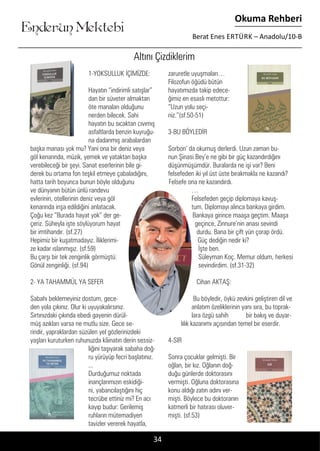 ....
Enderun Mektebi
Okuma Rehberi
Berat Enes ERTÜRK – Anadolu/10-B
Altını Çizdiklerim
1-YOKSULLUK İÇİMİZDE:
Hayatın “indirimli satışlar”
dan bir süveter almaktan
öte manaları olduğunu
nerden bilecek. Sahi
hayatın bu sıcaktan cıvımış
asfaltlarda benzin kuyruğu-
na dadanmış arabalardan
başka manası yok mu? Yani ona bir deniz veya
göl kenarında, müzik, yemek ve yataktan başka
verebileceği bir şeyi. Sanat eserlerinin bile gi-
derek bu ortama fon teşkil etmeye çabaladığını,
hatta tarih boyunca bunun böyle olduğunu
ve dünyanın bütün ünlü randevu
evlerinin, otellerinin deniz veya göl
kenarında inşa edildiğini anlatacak.
Çoğu kez “Burada hayat yok” der ge-
çeriz. Süheyla işte söylüyorum hayat
bir imtihandır. (sf.27)
Hepimiz bir kuşatmadayız. İliklerimi-
ze kadar ıslanmışız. (sf.59)
Bu çarşı bir tek zenginlik görmüştü:
Gönül zenginliği. (sf.94)
2- YA TAHAMMÜL YA SEFER
Sabahı beklemeyiniz dostum, gece-
den yola çıkınız. Olur ki uyuyakalırsınız.
Sırtınızdaki çıkında ebedi gayenin dürül-
müş azıkları varsa ne mutlu size. Gece se-
rindir, yapraklardan süzülen yel gözlerinizdeki
yaşları kuruturken ruhunuzda kâinatın derin sessiz-
liğini taşıyarak sabaha doğ-
ru yürüyüp fecri başlatınız.
...
Durduğumuz noktada
inançlarımızın eskidiği-
ni, yabancılaştığını hiç
tecrübe ettiniz mi? En acı
kayıp budur: Gerilemiş
ruhların mütemadiyen
tavizler vererek hayatla,
zaruretle uyuşmaları…
Filozofun öğüdü bütün
hayatımızda takip edece-
ğimiz en esaslı metottur:
“Uzun yolu seçi-
niz.”(sf.50-51)
3-BU BÖYLEDİR
Sorbon’ da okumuş derlerdi. Uzun zaman bu-
nun Şinasi Bey’e ne gibi bir güç kazandırdığını
düşünmüşümdür. Buralarda ne işi var? Beni
felsefeden iki yıl üst üste bırakmakla ne kazandı?
Felsefe ona ne kazandırdı.
…
Felsefeden geçip diplomaya kavuş-
tum. Diplomayı alınca bankaya girdim.
Bankaya girince maaşa geçtim. Maaşa
geçince, Zinnure’nin anası sevindi
durdu. Bana bir çift yün çorap ördü.
Güç dediğin nedir ki?
İşte ben.
Süleyman Koç. Memur oldum, herkesi
sevindirdim. (sf.31-32)
Cihan AKTAŞ:
Bu böyledir, öykü zevkini geliştiren dil ve
anlatım özeliklerinin yanı sıra, bu toprak-
lara özgü sahih bir bakış ve duyar-
lılık kazanımı açısından temel bir eserdir.
4-SIR
Sonra çocuklar gelmişti. Bir
oğlan, bir kız. Oğlanın doğ-
duğu günlerde doktorasını
vermişti. Oğluna doktorasına
konu aldığı zatın adını ver-
mişti. Böylece bu doktoranın
katmerli bir hatırası oluver-
mişti. (sf.53)
34
 