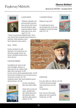 ....
Enderun Mektebi
Okuma Rehberi
Berat Enes ERTÜRK – Anadolu/10-B
35
5-UZUN HİKAYE
*Mızıkanın nağmeleri otel
penceresinden sızıp kasa-
banın dumanı tüten kırmızı
kiremitli damlarına doğru
yayılmaya başladı. Nereye
kadar gider bu ses, kime
ulaşır? (sf.114)
*Yazarın en çok okunan kitaplarındandır. Yönet-
men, Osman Sınav tarafından beyaz perdeye ak-
tarılmıştır. Kitabı okuduktan sonra
filmini izlemenizi tavsiye ederim.
Necip TOSUN:
Eserde, merhamet ve iyilik
ekseninde, Türk toplumunun son
dönemde yaşadığı siyasal, top-
lumsal, teknolojik serüvenin derin
izlerini görürüz.
6-BEYHUDE ÖMRÜM
İnsanoğlunun bir yerde, bir işte
yalnız olmadığını anlaması ne
kadar güzel bir şey. Kalpten kalbe
giden yol bu olsa gerek. (sf.30)
İş insanı yormaz, gönül yorgunluğu bezdirir. (sf.70)
Kuş kuş iken kendisine bir yuva, bir hayat kurmuş.
Ya biz neyin necisiyiz? (sf.119)
Kitaplarda yazıyor; lakin hayat kitaplarda yazana
pek benzemiyor. (sf.119)
Şu bizim memlekette
işleri niçin böyle tuhaftır.
Köyde nüfus var iken yol
yoktu; yol geldi nüfus
gitti. Köyde öğrenci bol
iken öğretmen yoktu;
öğretmen geldi, öğrenci
tükendi. (sf.175)
7-HUZURSUZ BACAK
Edebiyat ne işe yarar?
En azından bize bir ipucu
vermeli değil midir, kimin ipine
sarıldığımızı hissettirmeli değil
midir? (sf.114)
8-MAVİ KUŞ
En iyi ilaç: Güler yüz. Tatlı söz. (sf.144)
Unutmak olmazsa insanoğlu
nasıl yaşardı bunca acı orta-
sında.
Ya hatırlamak!..
Evet. O da var. Ömür böyle
geçiyor işte; kah unutup kah
hatırlayarak. (sf.146)
 