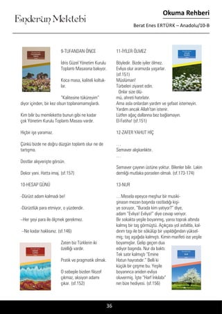 ....
Enderun Mektebi
Okuma Rehberi
Berat Enes ERTÜRK – Anadolu/10-B
36
9-TUFANDAN ÖNCE	
İdris Güzel Yönetim Kurulu
Toplantı Masasına bakıyor.
Koca masa, kaliteli koltuk-
lar.
“Kalitesine tüküreyim”
diyor içinden, bir kez olsun toplanamamışlardı.
Kim bilir bu memlekette bunun gibi ne kadar
çok Yönetim Kurulu Toplantı Masası vardır.
Hiçbir işe yaramaz.
Çünkü bizde ne doğru düzgün toplantı olur ne de
tartışma.
Dostlar alışverişte görsün.
Dekor yani. Hatta imaj. (sf.157)
10-HESAP GÜNÜ
-Dürüst adam kalmadı be!
-Dürüstlük para etmiyor, o yüzdendir.
–Her şeyi para ile ölçmek gerekmez.
–Ne kadar haklısınız. (sf.146)
Zaten biz Türklerin iki
özelliği vardır.
Pratik ve pragmatik olmak.
O sebeple bizden filozof
çıkmaz, aksiyon adamı
çıkar. (sf.152)
11-İYİLER ÖLMEZ
Böyledir. Bizde iyiler ölmez.
Evliya olur aramızda yaşarlar.
(sf.151)
Müslüman!
Türbeleri ziyaret edin.
Onlar size ölü-
mü, ahreti hatırlatır.
Ama asla onlardan yardım ve şefaat istemeyin.
Yardım ancak Allah’tan istenir.
Lütfen ağaç dallarına bez bağlamayın.
El-Fatiha! (sf.151)
12-ZAFER YAHUT HİÇ
…
Semaver alışkanlıktır.
…
Semaver çayının üstüne yoktur. Bilenler bilir. Lakin
demliği mutlaka porselen olmalı. (sf.173-174)
13-NUR
…Mesela epeyce meşhur bir musiki-
şinasın mezarı başında rastladığı kişi-
ye soruyor, “Burada kim yatıyor?” diye,
adam “Evliya! Evliya!” diye cevap veriyor.
Bir sokakta yeşile boyanmış, yarısı toprak altında
kalmış bir taş görmüştü. Açıkçası yol asfaltla, kal-
dırım taşı ile bir sökülüp bir yapıldığından yüksel-
miş; taş aşağıda kalmıştı. Kimin marifeti ise yeşile
boyamışlar. Gelip geçen dua
ediyor başında. Nur da baktı.
Tek satır kalmıştı “Emine
Hatun hayratıdır.” Belli ki
küçük bir çeşme bu. Yeşile
boyanınca aniden evliya
oluvermiş. İşte “Harf İnkılabı”
nın bize hediyesi. (sf.156)
 