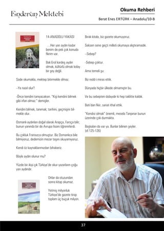 ....
Enderun Mektebi
Okuma Rehberi
Berat Enes ERTÜRK – Anadolu/10-B
37
14-ANADOLU YAKASI	
…Her yarı aydın kadar
benim de pek çok konuda
fikrim var.
Bak Erol kardeş aydın
olmak, kültürlü olmak kolay
bir şey değil.
Sade okumakla, mektep bitirmekle olmaz.
–Ya nasıl olur?
-Önce kendini tanıyacaksın. “Kişi kendini bilmek
gibi irfan olmaz.” demişler.
Kendini bilmek, tanımak; tarihini, geçmişini bil-
mekle olur.
Osmanlı aydınları doğal olarak Arapça, Farsça bilir;
bunun yanında bir de Avrupa lisanı öğrenirlerdi.
Bu çokluk Fransızca olmuştur. Biz Osmanlıca bile
bilmiyoruz, dedemizin mezar taşını okuyamıyoruz.
Kendi öz kaynaklarımızdan bihaberiz.
Böyle aydın olunur mu?
Yüzde bir ikiyi çık Türkiye’de okur-yazarların çoğu
yarı aydındır.
Onlar da otuzundan
sonra kitap okumaz.
Yetmiş milyonluk
Türkiye’de gazete tirajı
toplam üç buçuk milyon.
Bırak kitabı, biz gazete okumuyoruz.
Seksen sene geçti milleti okumaya alıştıramadık.
–Sebep?
-Sebep çoktur.
Ama temeli şu:
Biz redd-i miras ettik.
Dünyada hiçbir ülkede olmamıştır bu.
Ve bu sebepten dolayıdır ki hep taklitte kaldık.
Batı’dan fikir, sanat ithal ettik.
“Kendisi olmak” önemli, mesela Tanpınar bunun
üzerinde çok durmakta.
Başkaları da var ya. Bunlar bilinen şeyler.
(sf.125-126)
 