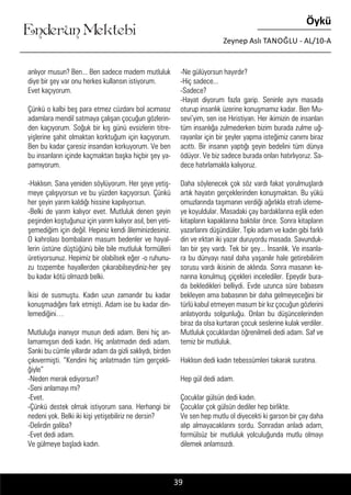 ....
Enderun Mektebi
Öykü
Zeynep Aslı TANOĞLU - AL/10-A
anlıyor musun? Ben... Ben sadece madem mutluluk
diye bir şey var onu herkes kullansın istiyorum.
Evet kaçıyorum.
Çünkü o kalbi beş para etmez cüzdanı bol acımasız
adamlara mendil satmaya çalışan çocuğun gözlerin-
den kaçıyorum. Soğuk bir kış günü evsizlerin titre-
yişlerine şahit olmaktan korktuğum için kaçıyorum.
Ben bu kadar çaresiz insandan korkuyorum. Ve ben
bu insanların içinde kaçmaktan başka hiçbir şey ya-
pamıyorum.
-Haklısın. Sana yeniden söylüyorum. Her şeye yetiş-
meye çalışıyorsun ve bu yüzden kaçıyorsun. Çünkü
her şeyin yarım kaldığı hissine kapılıyorsun.
-Belki de yarım kalıyor evet. Mutluluk denen şeyin
peşinden koştuğunuz için yarım kalıyor asıl, ben yeti-
şemediğim için değil. Hepiniz kendi âleminizdesiniz.
O kahrolası bombaların masum bedenler ve hayal-
lerin üstüne düştüğünü bile bile mutluluk formülleri
üretiyorsunuz. Hepimiz bir olabilsek eğer -o ruhunu-
zu tozpembe hayallerden çıkarabilseydiniz-her şey
bu kadar kötü olmazdı belki.
İkisi de susmuştu. Kadın uzun zamandır bu kadar
konuşmadığını fark etmişti. Adam ise bu kadar din-
lemediğini…
Mutluluğa inanıyor musun dedi adam. Beni hiç an-
lamamışsın dedi kadın. Hiç anlatmadın dedi adam.
Sanki bu cümle yıllardır adam da gizli saklıydı, birden
çıkıvermişti. “Kendini hiç anlatmadın tüm gerçekli-
ğiyle”
-Neden merak ediyorsun?
-Seni anlamayı mı?
-Evet.
-Çünkü destek olmak istiyorum sana. Herhangi bir
nedeni yok. Belki iki kişi yetişebiliriz ne dersin?
-Delirdin galiba?
-Evet dedi adam.
Ve gülmeye başladı kadın.
39
-Ne gülüyorsun hayırdır?
-Hiç sadece...
-Sadece?
-Hayat diyorum fazla garip. Seninle aynı masada
oturup insanlık üzerine konuşmamız kadar. Ben Mu-
sevi’yim, sen ise Hıristiyan. Her ikimizin de insanları
tüm insanlığa zulmederken bizim burada zulme uğ-
rayanlar için bir şeyler yapma isteğimiz canımı biraz
acıttı. Bir insanın yaptığı şeyin bedelini tüm dünya
ödüyor. Ve biz sadece burada onları hatırlıyoruz. Sa-
dece hatırlamakla kalıyoruz.
Daha söylenecek çok söz vardı fakat yorulmuşlardı
artık hayatın gerçeklerinden konuşmaktan. Bu yükü
omuzlarında taşımanın verdiği ağırlıkla etrafı izleme-
ye koyuldular. Masadaki çay bardaklarına eşlik eden
kitapların kapaklarına baktılar önce. Sonra kitapların
yazarlarını düşündüler. Tıpkı adam ve kadın gibi farklı
din ve ırktan iki yazar duruyordu masada. Savunduk-
ları bir şey vardı. Tek bir şey... İnsanlık. Ve insanla-
ra bu dünyayı nasıl daha yaşanılır hale getirebilirim
sorusu vardı ikisinin de aklında. Sonra masanın ke-
narına konulmuş çiçekleri incelediler. Epeydir bura-
da bekledikleri belliydi. Evde uzunca süre babasını
bekleyen ama babasının bir daha gelmeyeceğini bir
türlü kabul etmeyen masum bir kız çocuğun gözlerini
anlatıyordu solgunluğu. Onları bu düşüncelerinden
biraz da olsa kurtaran çocuk seslerine kulak verdiler.
Mutluluk çocuklardan öğrenilmeli dedi adam. Saf ve
temiz bir mutluluk.
Haklısın dedi kadın tebessümleri takarak suratına.
Hep gül dedi adam.
Çocuklar gülsün dedi kadın.
Çocuklar çok gülsün dediler hep birlikte.
Ve sen hep mutlu ol diyecekti ki garson bir çay daha
alıp almayacaklarını sordu. Sonradan anladı adam,
formülsüz bir mutluluk yolculuğunda mutlu olmayı
dilemek anlamsızdı.
 