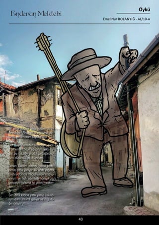 ....
Enderun Mektebi
Öykü
Emel Nur BOLANYIĞ - AL/10-A
43
Bir anda duruyor elim, kalbim görevi
devralıyor. Alıyorum o mucizeyi gön-
lümü gezdiriyorum sayfalarında.
Dur durak bilmeden okuyorum, sanki
o an emre boyun eğiyorum. Akla uy-
gun bu mucizeyi okudukça düşünüyo-
rum, düşündükçe okuyorum.
Donan iliklerim ısınıyor, sanki bede-
nimde soba yanıyor. Bir anda yağmur
bastırıyor, hızla mucizeyi yerine koyu-
yorum ve hızlı adımlarla yürüyorum,
çıkıyorum ruhuma iyi gelen mesken-
den.
Son defa kapıda yazılı yazıya bakıyo-
rum daha anlamlı geliyor ve özgürlü-
ğe yürüyorum.
 