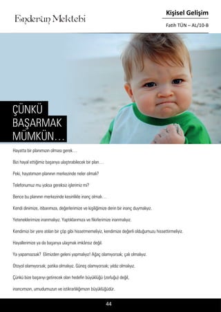 ....
Enderun Mektebi
Kişisel Gelişim
Fatih TÜN – AL/10-B
44
Hayatta bir planımızın olması gerek…
Bizi hayal ettiğimiz başarıya ulaştırabilecek bir plan…
Peki, hayatımızın planının merkezinde neler olmalı?
Telefonumuz mu yoksa gereksiz işlerimiz mi?
Bence bu planının merkezinde kesinlikle inanç olmalı…
Kendi dinimize, itibarımıza, değerlerimize ve kişiliğimize derin bir inanç duymalıyız.
Yeteneklerimize inanmalıyız. Yaptıklarımıza ve fikirlerimize inanmalıyız.
Kendimizi bir yere atılan bir çöp gibi hissetmemeliyiz, kendimize değerli olduğumuzu hissettirmeliyiz.
Hayallerimize ya da başarıya ulaşmak imkânsız değil.
Ya yapamazsak? Elimizden geleni yapmalıyız! Ağaç olamıyorsak; çalı olmalıyız.
Otoyol olamıyorsak; patika olmalıyız. Güneş olamıyorsak; yıldız olmalıyız.
Çünkü bize başarıyı getirecek olan hedefin büyüklüğü (zorluğu) değil,
inancımızın, umudumuzun ve istikrarlılığımızın büyüklüğüdür.
ÇÜNKÜ
BAŞARMAK
MÜMKÜN…
 