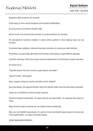 ....
Enderun Mektebi
Kişisel Gelişim
Fatih TÜN – AL/10-B
Başkalarına değil, kendimize söz vermeliyiz.
Çünkü birkaç yıl sonra nerede olacağımızı ancak kendimiz belirleyebiliriz.
Bu yol hiç birimiz için kristal bir merdiven değil…
Devam etmek ya da etmemek bizim elimizde, bu yüzden kendimize söz vermeliyiz.
Pes edeceğimizde, kendimize verdiğimiz o söz(ler) aklımıza gelmeli ki, tekrar doğrulup başarı için yola
koyulalım.
Umutsuzluk kapıyı çaldığında, istikrarımızı bozmayıp, kendimize ve vizyonumuza sadık kalmalıyız.
Denemekten ve başarısızlığa uğramaktan korkmamalıyız çünkü başarıya, başarısızlıklarla ulaşacağız.
Kendimize inanmalıyız. Birinin bize meydan okumasını beklememeli, kendi kendimize meydan okumalıyız.
Bir atasözü der ki:
“Dışarıdaki düşman bize zarar veremez, gerçek düşman içimizdedir.”.
“Başarılı İnsanlar” nasıl başarılı?
Bence, başarılı ve başarısız insanlar arasındaki asıl fark, disiplindir.
Bana göre disiplin; çok çalışmak demektir, birileri bizi izliyorken değil, kimse bizi izlemiyorken çalışmaktır.
Sadece biz ve karakterimiz varken bir şeyleri yapmaktır.
Kendimizi kendimize kanıtlamaktır. Bir şeyleri gösteriş için yapmamaktır. Acı çekiyorken bile devam et-
mektir.
Başarı önümüze öylece konulmayacak, hak ettiğimiz kadarını alabileceğiz.
Eğer onun için fedakârlık yapmadıysak, her şeyimizi ortaya koymadıysak boşuna başarının önümüze gel-
mesini beklemeyelim, ona doğru yorulmadan koşalım.
ÇÜNKÜ BAŞARMAK MÜMKÜN…
45
 