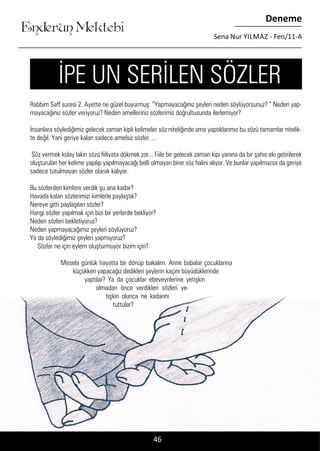 ....
Enderun Mektebi
Deneme
Sena Nur YILMAZ - Fen/11-A
46
Rabbim Saff suresi 2. Ayette ne güzel buyurmuş: “Yapmayacağınız şeyleri neden söylüyorsunuz? “ Neden yap-
mayacağınız sözler veriyoruz? Neden amelleriniz sözlerimiz doğrultusunda ilerlemiyor?
İnsanlara söylediğimiz gelecek zaman kipli kelimeler söz niteliğinde ama yaptıklarımız bu sözü tamamlar nitelik-
te değil. Yani geriye kalan sadece amelsiz sözler…
Söz vermek kolay lakin sözü fiiliyata dökmek zor... Fiile bir gelecek zaman kipi yanına da bir şahıs eki getirilerek
oluşturulan her kelime yapılıp yapılmayacağı belli olmayan birer söz halini alıyor. Ve bunlar yapılmazsa da geriye
sadece tutulmayan sözler olarak kalıyor.
Bu sözlerden kimlere verdik şu ana kadar?
Havada kalan sözlerimizi kimlerle paylaştık?
Nereye gitti paylaşılan sözler?
Hangi sözler yapılmak için bizi bir yerlerde bekliyor?
Neden sözleri bekletiyoruz?
Neden yapmayacağımız şeyleri söylüyoruz?
Ya da söylediğimiz şeyleri yapmıyoruz?
Sözler ne için eylem oluşturmuyor bizim için?
Mesela günlük hayatta bir dönüp bakalım. Anne babalar çocuklarına
küçükken yapacağız dedikleri şeylerin kaçını büyüdüklerinde
yaptılar? Ya da çocuklar ebeveynlerine yetişkin
olmadan önce verdikleri sözleri ye-
tişkin olunca ne kadarını
tuttular?
İPE UN SERİLEN SÖZLER
 
