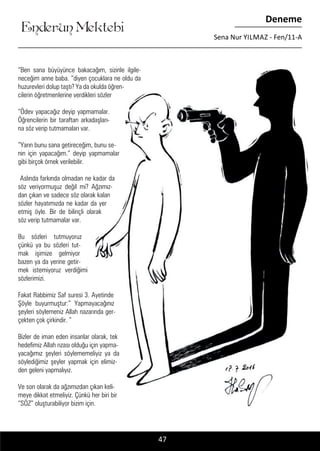 ....
Enderun Mektebi
Deneme
Sena Nur YILMAZ - Fen/11-A
47
“Ben sana büyüyünce bakacağım, sizinle ilgile-
neceğim anne baba. “diyen çocuklara ne oldu da
huzurevleri dolup taştı? Ya da okulda öğren-
cilerin öğretmenlerine verdikleri sözler
“Ödev yapacağız deyip yapmamalar.
Öğrencilerin bir taraftan arkadaşları-
na söz verip tutmamaları var.
”Yarın bunu sana getireceğim, bunu se-
nin için yapacağım.” deyip yapmamalar
gibi birçok örnek verilebilir.
Aslında farkında olmadan ne kadar da
söz veriyormuşuz değil mi? Ağzımız-
dan çıkan ve sadece söz olarak kalan
sözler hayatımızda ne kadar da yer
etmiş öyle. Bir de bilinçli olarak
söz verip tutmamalar var.
Bu sözleri tutmuyoruz
çünkü ya bu sözleri tut-
mak işimize gelmiyor
bazen ya da yerine getir-
mek istemiyoruz verdiğimi
sözlerimizi.
Fakat Rabbimiz Saf suresi 3. Ayetinde
Şöyle buyurmuştur:” Yapmayacağınız
şeyleri söylemeniz Allah nazarında ger-
çekten çok çirkindir. “
Bizler de iman eden insanlar olarak, tek
hedefimiz Allah rızası olduğu için yapma-
yacağımız şeyleri söylememeliyiz ya da
söylediğimiz şeyler yapmak için elimiz-
den geleni yapmalıyız.
Ve son olarak da ağzımızdan çıkan keli-
meye dikkat etmeliyiz. Çünkü her biri bir
“SÖZ” oluşturabiliyor bizim için.
 