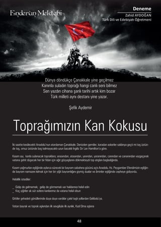 ....
İki saatte kesilecekti Anadolu’nun atardamarı Çanakkale. Denizden gemiler, karadan askerler saldırıya geçti mi taş üstün-
de taş, omuz üstünde baş kalmayacaktı uzun bacaklı İngiliz Sir Lan Hamilton’a göre.
Kasım ayı, kanla sulanacak topraklara; anasından, atasından, yarından, yaranından, canından ve cananından vazgeçerek
vatana şehit düşecek her bir fidan için ağıt gözyaşlarını dökmekteydi top atışları başladığında.
Kasım yağmurları eşliğinde aylarca sürecek bir bayram sabahına gözünü açtı Anadolu. Hz. Peygamber Efendimizin eşliğin-
de bayram namazını kılmak için her bir yiğit bayramlığını giymiş dualar ve âminler eşliğinde cepheye gidiyordu.
Helallik istediler:
_ Gidip de gelmemek; gelip de görmemek var haklarınızı helal edin
_ Koç yiğitler ak süt sizlere kanlarımız da vatana helal olsun
Gittiler şehadeti gönüllerinde duya duya vardılar çakıl taşlı yollardan Gelibolu’ya.
Vatan bayrak ve toprak aşkından ilk sevgiliyle ilk ayrılık, Kızıl Elma aşkına
48
Toprağımızın Kan Kokusu
Dünya döndükçe Çanakkale yine geçilmez
Kanınla suladın toprağı hangi canlı seni bilmez
Sen yazdın cihana şanlı tarihi artık kim bozar
Türk milleti aynı destanı yine yazar.
Enderun Mektebi
Deneme
Zahid AYDOĞAN
Türk Dili ve Edebiyatı Öğretmeni
Şefik Aydemir
 
