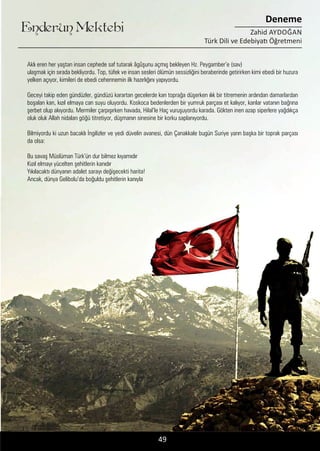 ....
Enderun Mektebi
Deneme
Zahid AYDOĞAN
Türk Dili ve Edebiyatı Öğretmeni
49
Aklı eren her yaştan insan cephede saf tutarak âgûşunu açmış bekleyen Hz. Peygamber’e (sav)
ulaşmak için sırada bekliyordu. Top, tüfek ve insan sesleri ölümün sessizliğini beraberinde getirirken kimi ebedi bir huzura
yelken açıyor, kimileri de ebedi cehennemin ilk hazırlığını yapıyordu.
Geceyi takip eden gündüzler, gündüzü karartan gecelerde kan toprağa düşerken ılık bir titremenin ardından damarlardan
boşalan kan, kızıl elmaya can suyu oluyordu. Koskoca bedenlerden bir yumruk parçası et kalıyor, kanlar vatanın bağrına
şerbet olup akıyordu. Mermiler çarpışırken havada, Hilal’le Haç vuruşuyordu karada. Gökten inen azap siperlere yağdıkça
oluk oluk Allah nidaları göğü titretiyor, düşmanın sinesine bir korku saplanıyordu.
Bilmiyordu ki uzun bacaklı İngilizler ve yedi düvelin avanesi, dün Çanakkale bugün Suriye yarın başka bir toprak parçası
da olsa:
Bu savaş Müslüman Türk’ün dur bilmez kıyamıdır
Kızıl elmayı yücelten şehitlerin kanıdır
Yıkılacaktı dünyanın adalet sarayı değişecekti harita!
Ancak, dünya Gelibolu’da boğuldu şehitlerin kanıyla
 