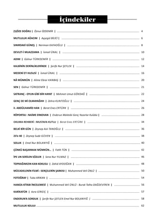 İçindekiler
(S)ÖZE DOĞRU | Öznur ÖZDEMİR | ................................................................................................................
MUTLULUK AĞACIM | Ayşegül BİLİCİ | ..........................................................................................................
SINIRDAKİ GÜNEŞ | Neriman KAFAOĞLU | ..................................................................................................
DEVLET-İ MUAZZAMA | İsmail ÜNAL | .........................................................................................................
ADIM | Gülnur TÜRKDEMIR | ......................................................................................................................
KALBİNİN DERİNLİKLERİNDE | Şerife Nur ŞEFLEK | ......................................................................................
MEDENİ EY HUSUSİ | İsmail ÜNAL | .............................................................................................................
NÂ MÜMKÜN | Alime Ebrar KANBAŞ | ........................................................................................................
SEN | Gülnur TÜRKDEMIR | ..........................................................................................................................
SATRANÇ - OYUN GİBİ BİR HAYAT | Mehmet Umut GÖKDAĞ | ....................................................................
GENÇ DE Mİ OLMAYAĞHH | Zehra KUNTOĞLU | ..........................................................................................
II. ABDÜLHAMİD HAN | Berat Enes ERTÜRK | ..............................................................................................
RÖPORTAJ : NAİME ERKOVAN | Enderun Mektebi Genç Yazarlar Kulübü | .....................................................
OKUMA REHBERİ : MUSTAFA KUTLU | Berat Enes ERTÜRK | .......................................................................
BELKİ BİR GÜN | Zeynep Aslı TANOĞLU | .....................................................................................................
23’e 40 | Zeynep Sude GÜVEN | ....................................................................................................................
SOLUK | Emel Nur BOLANYIĞ | .....................................................................................................................
ÇÜNKÜ BAŞARMAK MÜMKÜN… | Fatih TÜN | .............................................................................................
İPE UN SERİLEN SÖZLER | Sena Nur YILMAZ | ..............................................................................................
TOPRAĞIMIZIN KAN KOKUSU | Zahid AYDOĞAN | ......................................................................................
MÜCADELENİN FİLMİ : SERÇELERİN ŞARKISI | Muhammed Veli ÜNLÜ | ........................................................
FOTOĞRAF | Tuba ARIKAN | ...........................................................................................................................
HAMZA KİTABI İNCELEMESİ | Muhammed Veli ÜNLÜ - Burak Talha DAĞDEVIREN | ...................................
KARİKATÜR | Azra GIRGIÇ | .........................................................................................................................
ENDERUN’A SORDUK | Şerife Nur ŞEFLEK-Emel Nur BOLANYIĞ | ................................................................
MUTLULUK KOLAJI ............................................................................................................................................
4
6
8
10
12
14
16
20
21
22
24
26
28
34
36
38
40
42
46
48
50
54
56
57
58
62
 