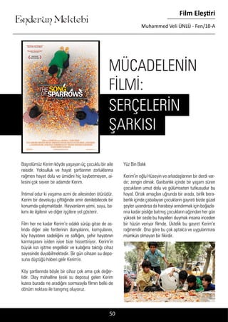 ....
Enderun Mektebi
Film Eleştiri
Muhammed Veli ÜNLÜ - Fen/10-A
50
Başrolümüz Kerim köyde yaşayan üç çocuklu bir aile
reisidir. Yoksulluk ve hayat şartlarının zorluklarına
rağmen hayat dolu ve ümidini hiç kaybetmeyen, ai-
lesini çok seven bir adamdır Kerim.
İhtimal odur ki yaşama azmi de ailesinden ötürüdür.
Kerim bir devekuşu çiftliğinde amir denilebilecek bir
konumda çalışmaktadır. Hayvanların yemi, suyu, ba-
kımı ile ilgilenir ve diğer işçilere yol gösterir.
Film her ne kadar Kerim’e odaklı sürüp gitse de as-
lında diğer aile fertlerinin dünyalarını, komşularını,
köy hayatının sadeliğini ve saflığını, şehir hayatının
karmaşasını iyiden iyiye bize hissettiriyor. Kerim’in
büyük kızı işitme engellidir ve kulağına taktığı cihaz
sayesinde duyabilmektedir. Bir gün cihazın su depo-
suna düştüğü haberi gelir Kerim’e.
Köy şartlarında böyle bir cihaz çok ama çok değer-
lidir. Olay mahalline (eski su deposu) gelen Kerim
kızına burada ne aradığını sormasıyla filmin belki de
dönüm noktası ile tanışmış oluyoruz.
Yüz Bin Balık
Kerim’in oğlu Hüseyin ve arkadaşlarının bir derdi var-
dır; zengin olmak. Garibanlık içinde bir yaşam süren
çocukların umut dolu ve gülümseten tutkusudur bu
hayal. Ortak amaçları uğrunda bir arada, birlik bera-
berlik içinde çabalayan çocukların gayreti bizde güzel
şeyler uyandırsa da harabeyi arındırmak için boğazla-
rına kadar pisliğe batmış çocukların ağzından her gün
yüksek bir sesle bu hayalleri duymak insana inceden
bir hüzün veriyor filmde. Üstelik bu gayret Kerim’e
rağmendir. Ona göre bu çok aptalca ve uygulanması
mümkün olmayan bir fikirdir.
MÜCADELENİN
FİLMİ:
SERÇELERİN
ŞARKISI
 