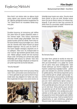 ....
Enderun Mektebi
Film Eleştiri
Muhammed Veli ÜNLÜ - Fen/10-A
51
Bizce Kerim’i asıl rahatsız eden ise oğlunun küçük
yaşına rağmen para kazanma hırsının büyüklüğü-
dür. Oğlunda gördüğünde kendisini kaygılandıran bu
“hırs” ileride Kerim’in bir mücadelesi halinde karşı-
mıza çıkar.
“Evet De!”
Çocuklara kızıyormuş da kızmıyormuş gibi hafiften
azar çeken Kerim bir yandan söylenerek onlarla ci-
hazı aramaya başlar. Cihaz bulunur bulunmasına
ama esas mesele çalışıp çalışmadığıdır. Evde cihaz
güzelce kurulanır şimdi test vaktidir. Kerim cihazı ta-
kan kızına kendisini duyup duymadığını sorar, olumlu
yanıt alır. Kenarda onları izleyen Hüseyin için gergin
dakikalar başlamıştır. Ama bu yanıt onu tatmin et-
mez kızının dudağını okuduğunu düşünerek onu bi-
raz uzaklaştırır. Tekrar sorar. Kız, kardeşine bakar ve
onun “evet de” ağız hareketini görerek olumlu cevap
verir. Halbuki yaklaşan sınavları olan kızın duymaya
ihtiyacı vardır. Sırf kardeşi azar yemesin diye yaptığı
fedakarlığa şahit oluyoruz bu sahnede. Yazık, biraz
sonra aletin bozuk olduğu anlaşılacak ve Hüseyin kö-
yün içinde koşturmak durumunda kalacaktır.
“Ama Bu Haksızlık!”
Bozulduğu anlaşılan cihazın tamiri için paraya ihtiyaç
vardır. Kerim, patronundan avans istemeye karar ve-
rir. Patron gelmeden bir gün evvel ise Kerim’in haya-
tındaki bütün akışı değiştiren bir hadise vuku bulur.
Deve kuşlarından biri kaçar onca arama tarama se-
ferberliğe karşın kuştan eser yoktur. Sorumlu olarak
Kerim görülür ve işine son verilir. Buradan sonrası
Kerim için tam bir dönüm noktası, bir imtihanın baş-
langıcıdır. O gün evine bir deve kuşu yumurtası ile
dönen Kerim bu yumurtadan yapılan menemeni altı
haneyle paylaşacak kadar cömerttir.
	
Ne Verirseniz Beyim
İşsiz kalan Kerim şehirde bir tevafuk ile motor-tak-
si keşfini yapar. Yeni işinden önceki kazandığından
daha çok kazanmaktadır ve bu gidişle kısa sürede
yeni bir işitme cihazı parası denkleşecektir. Fakat
hesaba katılmayan şey Kerim’in değişimidir. Şehir
hayatının yozlaştırmaya başladığı karakter, günden
güne artan dünyalık hırsı yönetmen tarafından ince
bir şekilde işlenmiş. Filmi izlemeyi düşünenler için bu
süreci anlatmak gibi bir yanlışlık yapmayacağız. Fa-
kat filmin helal kazanç mevzusundaki şu ibretlik olayı
anlatalım. Bir gün müşterilerden biri Kerim’e fazla
para verir. Kerim seslenmesine rağmen arabaya bi-
nip giden adama yetişemez. Bunun üzerine tam da
olması gerektiği gibi parayı ertesi gün vermek üzere
ayrı bir cebe koyar. Dönüş yolunda seyyar satıcıdan
eve götürmek için erik alır Kerim. Başta bir kilo tart-
tırır, kısa bir tereddütten sonra ayırdığı parayı çıkarır
cebinden ve iki kilo yapar eriği. Çocukların kursağın-
dan geçecek bu haram lokma poşette açılan delikten
yol kenarındaki suya karışır. Sanki bu hareket Kerim’e
yakıştırılmamış ve suyla arındırılmaya çalışılmıştır.
Meyvenin kalan helal kısmındansa çocuklar yer.
 