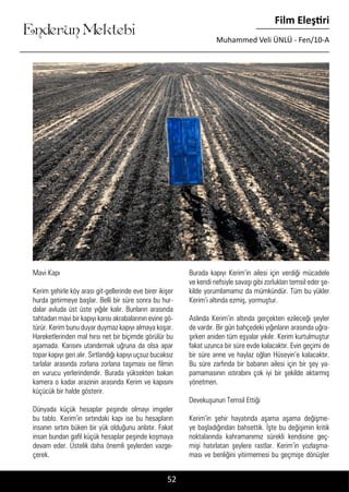 ....
Enderun Mektebi
Film Eleştiri
Muhammed Veli ÜNLÜ - Fen/10-A
52
Mavi Kapı
Kerim şehirle köy arası git-gellerinde eve birer ikişer
hurda getirmeye başlar. Belli bir süre sonra bu hur-
dalar avluda üst üste yığılır kalır. Bunların arasında
tahtadan mavi bir kapıyı karısı akrabalarının evine gö-
türür. Kerim bunu duyar duymaz kapıyı almaya koşar.
Hareketlerinden mal hırsı net bir biçimde görülür bu
aşamada. Karısını utandırmak uğruna da olsa apar
topar kapıyı geri alır. Sırtlandığı kapıyı uçsuz bucaksız
tarlalar arasında zorlana zorlana taşıması ise filmin
en vurucu yerlerindendir. Burada yüksekten bakan
kamera o kadar arazinin arasında Kerim ve kapısını
küçücük bir halde gösterir.
Dünyada küçük hesaplar peşinde olmayı imgeler
bu tablo. Kerim’in sırtındaki kapı ise bu hesapların
insanın sırtını büken bir yük olduğunu anlatır. Fakat
insan bundan gafil küçük hesaplar peşinde koşmaya
devam eder. Üstelik daha önemli şeylerden vazge-
çerek.
Burada kapıyı Kerim’in ailesi için verdiği mücadele
ve kendi nefsiyle savaşı gibi zorlukları temsil eder şe-
kilde yorumlamamız da mümkündür. Tüm bu yükler
Kerim’i altında ezmiş, yormuştur.
Aslında Kerim’in altında gerçekten ezileceği şeyler
de vardır. Bir gün bahçedeki yığınların arasında uğra-
şırken aniden tüm eşyalar yıkılır. Kerim kurtulmuştur
fakat uzunca bir süre evde kalacaktır. Evin geçimi de
bir süre anne ve haylaz oğlan Hüseyin’e kalacaktır.
Bu süre zarfında bir babanın ailesi için bir şey ya-
pamamasının ıstırabını çok iyi bir şekilde aktarmış
yönetmen.
Devekuşunun Temsil Ettiği
Kerim’in şehir hayatında aşama aşama değişme-
ye başladığından bahsettik. İşte bu değişimin kritik
noktalarında kahramanımız sürekli kendisine geç-
mişi hatırlatan şeylere rastlar. Kerim’in yozlaşma-
ması ve benliğini yitirmemesi bu geçmişe dönüşler
 