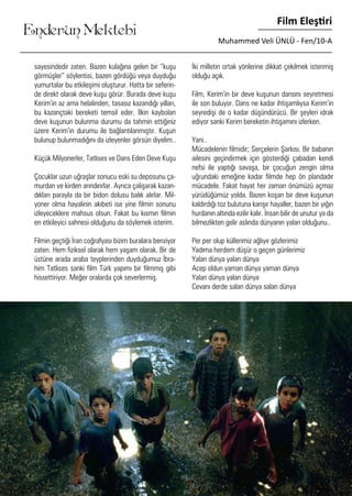 ....
Enderun Mektebi
Film Eleştiri
Muhammed Veli ÜNLÜ - Fen/10-A
sayesindedir zaten. Bazen kulağına gelen bir “kuşu
görmüşler” söylentisi, bazen gördüğü veya duyduğu
yumurtalar bu etkileşimi oluşturur. Hatta bir seferin-
de direkt olarak deve kuşu görür. Burada deve kuşu
Kerim’in az ama helalinden, tasasız kazandığı yılları,
bu kazançtaki bereketi temsil eder. İlkin kaybolan
deve kuşunun bulunma durumu da tahmin ettiğiniz
üzere Kerim’in durumu ile bağlantılanmıştır. Kuşun
bulunup bulunmadığını da izleyenler görsün diyelim..
Küçük Milyonerler, Tatlıses ve Dans Eden Deve Kuşu
	
Çocuklar uzun uğraşlar sonucu eski su deposunu ça-
murdan ve kirden arındırırlar. Ayrıca çalışarak kazan-
dıkları parayla da bir bidon dolusu balık alırlar. Mil-
yoner olma hayalinin akıbeti ise yine filmin sonunu
izleyeceklere mahsus olsun. Fakat bu kısmın filmin
en etkileyici sahnesi olduğunu da söylemek isterim.
	
Filmin geçtiği İran coğrafyası bizim buralara benziyor
zaten. Hem fiziksel olarak hem yaşam olarak. Bir de
üstüne arada araba teyplerinden duyduğumuz İbra-
him Tatlıses sanki film Türk yapımı bir filmmiş gibi
hissettiriyor. Meğer oralarda çok severlermiş.
İki milletin ortak yönlerine dikkat çekilmek istenmiş
olduğu açık.
	
Film, Kerim’in bir deve kuşunun dansını seyretmesi
ile son buluyor. Dans ne kadar ihtişamlıysa Kerim’in
seyredişi de o kadar düşündürücü. Bir şeyleri idrak
ediyor sanki Kerim bereketin ihtişamını izlerken.
Yani..
Mücadelenin filmidir; Serçelerin Şarkısı. Bir babanın
ailesini geçindirmek için gösterdiği çabadan kendi
nefsi ile yaptığı savaşa, bir çocuğun zengin olma
uğrundaki emeğine kadar filmde hep ön plandadır
mücadele. Fakat hayat her zaman önümüzü açmaz
yürüdüğümüz yolda. Bazen koşan bir deve kuşunun
kaldırdığı toz bulutuna karışır hayaller, bazen bir yığın
hurdanın altında ezilir kalır. İnsan bilir de unutur ya da
bilmezlikten gelir aslında dünyanın yalan olduğunu..
Per per olup küllerimiz ağlıyır gözlerimiz
Yadıma herdem düşür o geçen günlerimiz
Yalan dünya yalan dünya
Acep oldun yaman dünya yaman dünya
Yalan dünya yalan dünya
Cevanı derde salan dünya salan dünya
 