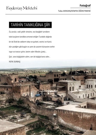 ........
Enderun Mektebi
Fotoğraf
Tuba ARIKAN/KİMYA ÖĞRETMENİ
Su yorulur, vadi çekilir sinesine, ova beşiğidir turnaların
kale burçlarını kartallara emanet ettiğim Turabdin dağında
bir de Dicle’de saklarım sılayı ve gurbeti, sevinci ve hüznü
dün yazdığım gibi bugün ve yarın da yazarım künyesine tarihin
taşın ve inancın şiirini, benim adım Mardin çünkü...
Şair, sana bağışladım adımı, sen de bağışla bana adını...
REFİK DURBAŞ
TARİHİN TANIKLIĞINA ŞİİR
 