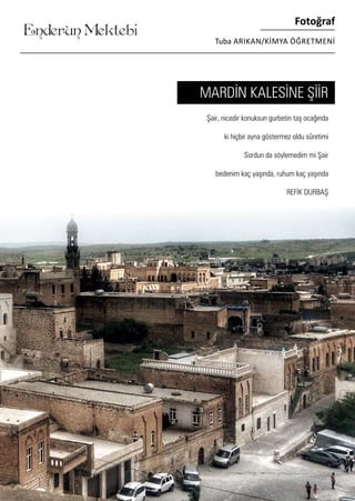 ........
Enderun Mektebi
Fotoğraf
Tuba ARIKAN/KİMYA ÖĞRETMENİ
Şair, nicedir konuksun gurbetin taş ocağında
ki hiçbir ayna göstermez oldu sûretimi
Sordun da söylemedim mi Şair
bedenim kaç yaşında, ruhum kaç yaşında
REFİK DURBAŞ
MARDİN KALESİNE ŞİİR
 