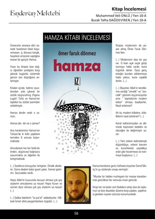 ....
Enderun Mektebi
Kitap İncelemesi
Muhammed Veli ÜNLÜ / Fen 10-A
Burak Talha DAĞDEVIREN / Fen 10-A
Üniversite sınavına dört se-
nedir hazırlanan fakat başa-
ramayan, iç dünyası karışık,
hayatının amacının saptığına
inanan bir gençtir Hamza.
Yazar bu kitapta bize doğ-
ru öğretilen yanlışlara karşı
çıkarak bugünkü sistemde
gencin esir düştüğünü an-
latmıştır.
Kitabın içinde, kelime oyun-
larından yola çıkarak bir
sözlük oluşturulmuş (Figanu
Lugat’i Türk) ve Hamza’nın
tepkileri bu sözlük üzerinden
anlatılmıştır.
Hamza derdin nedir o za-
man,
Hamza der: din ne o zaman?
Ana karakterimiz Hamza’nın
Türkiye’de ki kafa yapılarını
temsilen 6 amcası bulun-
maktadır.
Amcalarının her biri farklı bir
önderi, düşünceyi bağnazca
savunmakta ve diğerleri ile
tartışmaktadır.
(...) Saatlerce konuşurlar tartışırlar. Ortalık alevle-
nir. Sonra dedem baba işaret çakar. Kamet getiri-
rim. Seccadeler serilir.
Hepsi Allah’ın huzurunda duruyor olmasa çok şey
söylerim amcalarıma ya neyse! Hepsi Kuran ve
sünnet diyor olmasa çok şey söylerim ya neyse!
(...)
(...) Galiba liderlerini “la-yüs’el” addediyorlar. Hâl-
buki İsmet sıfatı peygamberlere özgüdür. (...)
Kitapta modernizm de pa-
yını almış Ömer Faruk Dön-
mez’den:
(...) Modernizm diye bir şey
var. O kızın açık saçık gezip
tozmaya hakkı vardır; buna
özgürlük derler. Oysa genç
erkeğin bundan etkilenmeye
hakkı yoktur; buna sapıklık
derler. (...)
(...) Bayanlar Allah’ın kendile-
rine verdiği “annelik” ve “zev-
celik” görevini küçümsüyorlar
ama “ kapitalizmin modern
kölesi” olmaya bayılıyorlar.
Nasıl anlatırsın?
Ah bu modern kölelere, köle-
liklerini nasıl anlatırsın? (...)
Kendi kültürümüzden ve dili-
mizde kopmanın bedelini ne
olacağını da değinmiştir ya-
zar:
(...) Yani onların kelimeleriyle
düşündükçe, onların kavram
ve kurumlarıyla yaşadıkça
onlar gibi hissetmeye ve inan-
maya başlıyoruz. (...)
Hamza kendisine gerici haftasını koyanlar Cemil Me-
riç’in şu sözleriyle cevap vermiştir:
“Murdar bir halden muhteşem bir maziye kanatlan-
mak gericilikse her namuslu insan gericidir.
Kitap her ne kadar sert ifadelere sahip olsa da toplu-
mun ve bize dayatılan düzene karşı yapılan, yapılma-
sı gereken isyanın sözcüsü konumundadır.
56
HAMZA KİTABI İNCELEMESİ
 