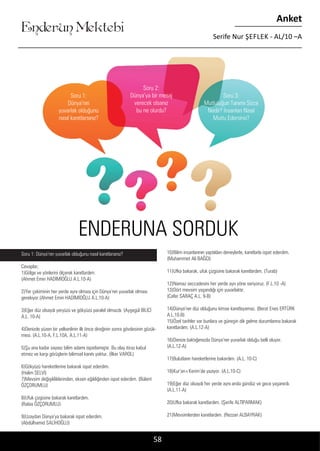 ....
Enderun Mektebi
Anket
Serife Nur ŞEFLEK - AL/10 –A
10)Bilim insanlarının yaptıkları deneylerle, kanıtlarla ispat ederdim.
(Muhammet Ali BAĞCI)
11)Ufka bakarak, ufuk çizgisine bakarak kanıtlardım. (Turab)
12)Namaz seccadesini her yerde ayrı yöne seriyoruz. (F.L.10 -A)
13)Dört mevsim yaşandığı için yuvarlaktır.
(Cafer SARAÇ A.L. 9-B)
14)Dünya’nın düz olduğunu kimse kanıtlayamaz. (Berat Enes ERTÜRK
A.L.10-B)
15)Özel tarihler var bunlara ve güneşin dik gelme durumlarına bakarak
kanıtlardım. (A.L.12-A)
16)Denize baktığımızda Dünya’nın yuvarlak olduğu belli oluyor.
(A.L.12-A)
17)Bulutların hareketlerine bakardım. (A.L. 10-C)
18)Kur’an-ı Kerim’de yazıyor. (A.L.10-C)
19)Eğer düz olsaydı her yerde aynı anda gündüz ve gece yaşanırdı.
(A.L.11-A)
20)Ufka bakarak kanıtlardım. (Şerife ALTIPARMAK)
21)Mevsimlerden kanıtlardım. (Rezzan ALBAYRAK)
58
Soru 1:
Dünya’nın
yuvarlak olduğunu
nasıl kanıtlarsınız?
Soru 2:
Dünya’ya bir mesaj
verecek olsanız
bu ne olurdu?
Soru 3:
Mutluluğun Tanımı Sizce
Nedir? İnsanları Nasıl
Mutlu Edersiniz?
Soru 1: Dünya’nın yuvarlak olduğunu nasıl kanıtlarsınız?
Cevaplar;
1)Gölge ve yönlerini ölçerek kanıtlardım.
(Ahmet Emin HADİMİOĞLU A.L.10-A)
2)Yer çekiminin her yerde aynı olması için Dünya’nın yuvarlak olması
gerekiyor.(Ahmet Emin HADİMİOĞLU A.L.10-A)
3)Eğer düz olsaydı yeryüzü ve gökyüzü paralel olmazdı. (Ayşegül BİLİCİ
A.L. 10-A)
4)Denizde yüzen bir yelkenlinin ilk önce direğinin sonra gövdesinin gözük-
mesi. (A.L.10-A, F.L.10A, A.L.11-A)
5)Şu ana kadar sayısız bilim adamı ispatlamıştır. Bu olay itiraz kabul
etmez ve karşı görüşlerin bilimsel kanıtı yoktur. (İlker VAROL)
6)Gökyüzü hareketlerine bakarak ispat ederdim.
(Halim SELVİ)
7)Mevsim değişikliklerinden, eksen eğikliğinden ispat ederdim. (Bülent
ÖZÇORUMLU)
8)Ufuk çizgisine bakarak kanıtlardım.
(Rabia ÖZÇORUMLU)
9)Uzaydan Dünya’ya bakarak ispat ederdim.
(Abdülhamid SALİHOĞLU)
ENDERUNA SORDUK
 