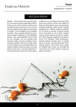 ....
Enderun Mektebi
Dosya
Ayşegül BİLİCİ - AL/10-A
Mutluluk… Derin bir soluk verdi sanki daha başlar-
ken. Her birimiz için farklı manalara geliyor elbette.
Kimimiz için bir acıdan, hasretten, gurbetten veya
hastalıktan kurtuluş, kimimiz için bir umut, kimimiz
için ise bir hedeftir mutluluk. Benim için ise bir ağaç-
tır mutluluk. Tohumu benliğimizin tam ortasındadır
içimizdedir. Tohumu toprağa verebilmek için sonra-
sında meyvelerini yiyebilmek için bazı fedakârlıklar
gerekiyor. Peki, nasıl fedakârlıklar bunlar? Herkes
için aynı olmayabilir; ama sen kendinden ödün
vermezsen başkası vermezse mutluluğun tohumu
nasıl düşer toprağa? Tohumumuzu toprağa verdik,
ya sonra? Büyük bir kısmı tamamlandı aslında. Sen
toprağa verebildin ya tohumunu yağmur seni yalnız
bırakmaz merak etme. O, tohumun gelişmesine fi-
dan olup büyümesine yardım eder. Burada yağmur
sevdiklerimiz ve çevremizdeki insanlar oluyor. Onlar
olmazsa tek başımıza ne kadar mutlu olabiliriz ki?
Böylece mutluluk ağacımız yavaş yavaş büyüyecek,
büyüdükçe güçlenecek. Dalları çıkacak meyveleri
taşıyabilmek için. Yaprakları çıkacak koruyabilmek
için. Son olarak ise meyveler. O küçücük mutluluk
tanesi tohumundan bir sürü mutluluk meyveleri
oluşacak. Hepsini kendimiz yiyemeyiz ya. Paylaşa-
lım o halde. Paylaştıkça çoğalacak bu mutluluk ve
sen de: “iyi ki” diyeceksin, “keşke” demeyeceksin.
Mutluluk lügatinde pişmanlık yoktur. O mutluluk
ağacın var ya senin, o da yalnız kalmayacak. Orman
oluşacak etrafında. Yeter ki birileri istesin, çabala-
sın, fedakârlık yapsın. Haydi, sen de içindeki özel
tohumu fark et artık. Toprak, yağmur ve rüzgar seni
bekliyor. Geç kalma: )
MUTLULUK AĞACIM
6
 