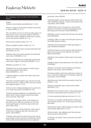 ....
Enderun Mektebi
Anket
Serife Nur ŞEFLEK - AL/10 –A
60
inancındayım. (Harun KARAKUŞ)
18)İnandığım değerler içerisinde başkaları tarafından rahatsız edil-
meden sevdiklerimle yaşamaktır. İnsanlara pozitif yaklaşarak onları
mutlu ederdim. (Âdem TÜRKER)
19)Allah’ı bulmak, sevmek, ona dayanmak, o zaman kendinize
güvenirsiniz ve korkmazsınız. İnsanların gönül dünyalarına girerek,
gönül bağı kurarak mutlu ederdim. (Bülent ÖZÇORUMLU)
20)Mutluluk, iç huzurdur. İnsanları onları kırmayarak mutlu ederdim.
(Rabia ÖZÇORUMLU)
21)Mutluluk, sağlıktır ve insanları mutlu etmek gibi bir görevim yok.
(Ali YILDIRIM, Şerafettin ALTINAL)
22)Mutluluk, kalbin huzurlu olmasıdır. Kişiden kişiye değişen bir
şeydir. (Abdülhamid SALİHOĞLU)
23) Allah’a kul olmak onun rızasını kazanmak. Onlara iyilik yaparak,
gülerek, hediye vererek, güzel söz söyleyerek mutlu ederdim.
(Muhammed Ali BAĞCI)
24)Mutluluk, manevi yaşantıdır. İnsanları sevgi ile mutlu ederdim.
(TURAB)
25)Sağlık ve başarıdır. Onlara gülümseyerek mutlu ederdim. (Şerife
ALTIPARMAK)
26)Kendini iyi hissetmektir. Onların kendilerini iyi hissetmelerini
sağlayarak mutlu ederdim. (Rezzan ALBAYRAK)
27)İnsanların kendilerini rahatça ifade edebilmesidir. İnsanların dü-
şünce ve söylemlerini dinleyip onların iyi hissetmelerini sağlayarak
mutlu ederdim. (Yasin YAPRAKÇI)
28)Kitap kokusudur. Onları tatlı dil ile mutlu ederdim. (Berat Enes
ERTÜRK A.L. 10-B)
29)Hayatı yaşanabilir kılan şeydir. İnsanları tanımak yeterlidir.
(Elif SAYIN A.L.12-C)
30)Mutluluk senin içinde olan bir şeydir. İnsanlara gülümseyerek, iyi
davranarak ve onlara çikolata alarak mutlu ederdim. (A.L.12-B)
31) İnsanlara gülümsemeyi öğretirsek mutlu olurlar. (A.L.12-A)
32) İnsanın eş ve iş hayatının yolunda gitmesidir. İnsanlara şartlı
cümle kurmaktan sakınarak, “ben” dili ile konuşarak mutlu ederiz.
(İlker VAROL)
33)İnsanların bana değer verdiğini hissediyorsam mutluyum. Onları,
onların istedikleri şekilde olarak. (A.L.10-A)
34)İnsanın bedenen, ruhen sağlıklı olmasıdır. Onları kendim gibi
olarak mutlu ederim. (Mehmet YİĞİT)
35) Mutluluk, mutlu olmaktır. Onlara iyi davranarak mutlu ederim.
(İsmail ÇELİK)
Soru 3: Mutluluğun Tanımı Sizce Nedir? İnsanları Nasıl Mutlu
Edersiniz?
Cevaplar;
1)Mutluluk, insanın elindekilere şükredebilmesidir. (F.L.10-A)
2)Küçük bir çocuğun en büyük hayalinin hamburger yemek olması-
dır. (Şeyma GEDERET A.L. 9 – A)
3)En sıcak sohbetin tam ortası, bir insanın sana bakışı, gülüşü, mut-
luluğu yaşamak istersen sana güneşin sıcaklığı da mutluluk olur,
yüzüne dokunan rüzgârın soğukluğu da kendini seçmen, yaratıcını
sevmen mutlu olmak için yeterlidir. (A.L.11-A)
4)Kendi hayatını yaşamaktır mutluluk. (A.L.11-A)
5)Dünya’yı güzelleştiren şeylerdir mutluluk. (A.L.11-A)
6)Mutluluk öyle anlatılmaz yaşanır ve insanlara iyilik yaparak onları
mutlu ederdim. (A.L.9-A)
7)Mutluluk, kendini tamam ederken başkalarını da tamamlayabil-
mektir. (Gülnur TÜRKDEMIR A.L.10-A)
8)Benim için mutluluk inançtır ve insanlara doğru yolu göstererek
mutlu olmalarını sağlardım. (Said Esad BÜYÜKDEMİR A.L.10-A)
9)Mutluluk, çay içmektir. (A.L. 10 -A)
10)Mutluluk benim için güzel bir düşüncedir. İnsanları ise güzel
düşünmelerini sağlayarak mutlu ederdim.
(Ahmet DEMİRAYAK A.L. 10-A)
11)Mutluluk, gülmektir ve insanları onlara yardımcı olarak mutlu
ederdim. (A.L.9-D)
12)İnsanların çevresindeki değerlere uygun davranma sonucunda
dışlanmama durumudur, mutluluk. İnsanları mutlu etmek, insandan
insana değişen bir şeydir. (F.L.12-A)
13)Herkes ortak bir mutluluğu bulmadığı sürece bir şey ifade etmi-
yor ve insanlar mutlu olmazlar. (İsmail ÜNAL A.L.10-D)
14)Peşinden koştuğunda ulaşılamayan ama değiştirdiğinde ardına
düşen bir şeydir. İnsanların hayatlarını anlamlı bir şey kattığım
zaman mutlu olurlar. (Halim SELVİ)
15)Karşımdakinin mutluluğunu görmek, vicdan rahatlığı, huzur,
işinin hakkını vermek, sağlık, para, çocuklarım beni mutlu eder.
İnsanlara gülümseyerek, iyi hissettirerek, değer vererek mutlu
ederim. (Nalan AKYOL)
16)Kendime ve topluma ne kadar faydalıysam o kadar mutluyum.
İnsanlara tatlı söz söyleyerek, güler yüzle, samimiyetle mutlu
ederdim. (Serdar BİREKUL)
17)Mutluluk, kişinin kendisi ile (iç dünyası ile) çevresi ile, doğa ile
barışık olmasıdır. İnsanları mutlu etmek, sorumluluk bilinci vererek,
herkesin haddini (sınırını) bilerek hareket etmesi ile sağlanabilir
 