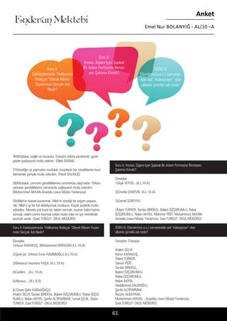....
Soru 4:
Edebiyatımızda “Halikarnas
Balıkçısı “Olarak Bilinen
Yazarımızın Gerçek Adı
Nedir?
Soru 5:
İmzası, Sigara İçen Şapkalı
Bir Adam Portresine Benze-
yen Şairimiz Kimdir?
SORU 6:
Efendimiz(s.a.v.) zamanın-
daki adı” Habeşistan” olan
ülkenin şimdiki adı nedir?
Enderun Mektebi
Anket
Emel Nur BOLANYIĞ - AL/10 –A
61
36)Mutluluk, sağlık ve huzurdur. Enerjimi onlara yansıtarak, güzel
şeyler paylaşarak mutlu ederim. (Dilek DURAK)
37)İstediğin işi yapmaktır mutluluk. İnsanların her istediklerine evet
dememek şartıyla mutlu ederdim. (Fikret DALKILIÇ)
38)Mutluluk, zamanın gerekliliklerine zamanında ulaşmaktır. Onlara
zamanın gerekliliklerini zamanında sağlayarak mutlu ederdim.
(Muhammed AKKAN-Anadolu Lisesi Müdür Yardımcısı)
39)Allah’ın rızasını kazanmak, Allah’ın istediği bir yaşam yaşaya-
rak, Allah’a iyi bir kul olabiliyorsak mutluyuz. Küçük şeylerle mutlu
edebiliriz. Mesela çok basit bir selam vermek, insanın halini hatrını
sormak, adam yerine koymak onları mutlu eder ve işin temelinde
sevmek vardır. (Said TURGUT- OKUL MÜDÜRÜ)
Soru 4: Edebiyatımızda “Halikarnas Balıkçısı “Olarak Bilinen Yazarı-
mızın Gerçek Adı Nedir?
Cevaplar;
1)Harun KARAKUŞ. (Muhammed HORASAN A.L.10-A)
2)Şeyh pir. (Ahmet Emin HADİMİOĞLU A.L.10-A)
3)Barbaros Hayrettin PAŞA. (A.L.10-A)
4)Cahilim... (A.L.10-A)
5)Aboouv... (A.L.9-D)
6) Cevat Şakir KABAAĞAÇLI.
(Halim SELVİ, Serdar BİREKUL, Bülent ÖZÇORUMLU, Rabia ÖZÇO-
RUMLU, Nalan AKYOL, Şerife ALTIPARMAK, İsmail ÇELİK, Âdem
TÜRKER, Said TURGUT -OKUL MÜDÜRÜ)
Soru 5: İmzası, Sigara İçen Şapkalı Bir Adam Portresine Benzeyen
Şairimiz Kimdir?
Cevaplar;
1)Aşık VEYSEL. (A.L.10-A)
2)Charlie CHAPLİN. (A.L.10-A)
3)Cemal SÜREYYA.
(Âdem TÜRKER, Serdar BİREKUL, Bülent ÖZÇORUMLU, Rabia
ÖZÇORUMLU, Nalan AKYOL, Mehmet YİĞİT, Muhammed AKKAN-
Anadolu Lisesi Müdür Yardımcısı, Said TURGUT- OKUL MÜDÜRÜ)
SORU 6: Efendimiz(s.a.v.) zamanındaki adı” Habeşistan” olan
ülkenin şimdiki adı nedir?
Cevaplar; Etiyopya.
(Halim SELVİ,
Harun KARAKUŞ,
Âdem TÜRKER,
Samet YİĞİT,
Serdar BİREKUL,
Bülent ÖZÇORUMLU,
Rabia ÖZÇORUMLU,
Nalan AKYOL,
Abdülhamid SALİHOĞLU,
Şerife ALTIPARMAK,
Rezzan ALBAYRAK,
Muhammed AKKAN – Anadolu Lisesi Müdür Yardımcısı,
Said TURGUT- OKUL MÜDÜRÜ)
 