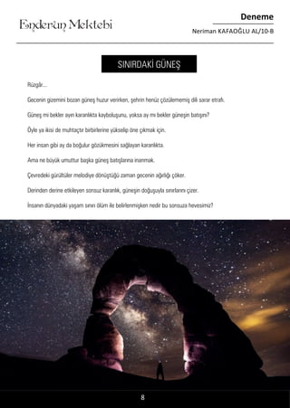 Enderun Mektebi
Deneme
Neriman KAFAOĞLU AL/10-B
Rüzgâr...
Gecenin gizemini bozan güneş huzur verirken, şehrin henüz çözülememiş dili sarar etrafı.
Güneş mi bekler ayın karanlıkta kayboluşunu, yoksa ay mı bekler güneşin batışını?
Öyle ya ikisi de muhtaçtır birbirlerine yükselip öne çıkmak için.
Her insan gibi ay da boğulur gözükmesini sağlayan karanlıkta.
Ama ne büyük umuttur başka güneş batışlarına inanmak.
Çevredeki gürültüler melodiye dönüştüğü zaman gecenin ağırlığı çöker.
Derinden derine etkileyen sonsuz karanlık, güneşin doğuşuyla sınırlarını çizer.
İnsanın dünyadaki yaşam sınırı ölüm ile belirlenmişken nedir bu sonsuza hevesimiz?
8
SINIRDAKİ GÜNEŞ
 