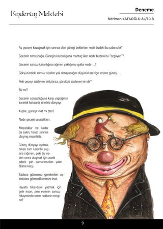 ....
Enderun Mektebi
Deneme
Neriman KAFAOĞLU AL/10-B
Ay geceye kavuşmak için sınırsız olan güneşi beklerken nedir bizdeki bu sabırsızlık?
Gecenin sonsuzluğu, Güneşin kayboluşuna muhtaç iken nedir bizdeki bu “özgüven”?
Gecenin sonsuz karanlığına rağmen yaktığımız ışıklar nedir…?
Gökyüzündeki sonsuz siyahın yok olmayacağını düşünürken hiçe sayarız güneşi…
Peki geceyi süsleyen yıldızlarsa, gündüzü süsleyen kimdir?
Biz mi?
Gecenin sonsuzluğuna karşı yaptığımız
karanlık hatalarla kirletiriz dünyayı.
Kuşlar, güneşe inat mı öter?
Nedir geceki sessizlikleri.
Mezarlıklar ne kadar
da sakin, hayat sınırına
ulaşmış insanlarla.
Güneş dünyayı aydınla-
tırken tüm karanlık suç-
lara rağmen, peki biz ne-
den sınıra ulaşmak için acele
ederiz şah damarımızdan yakın
ölüme karşı.
Sadece görmemiz gerekenleri ay-
dınlatırız görmediklerimize inat.
Hayata hikayesini yazmak için
gelir insan, peki evrenin sonsuz
hikayesinde senin noktanın rengi
ne?
9
 