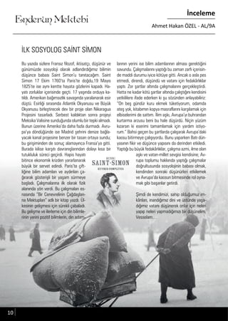 ....
Enderun Mektebi
İnceleme
Ahmet Hakan ÖZEL - AL/9A
İLK SOSYOLOG SAİNT SİMON
Bu yazıda sizlere Fransız filozof, iktisatçı, düşünür ve
günümüzde sosyoloji olarak adlandırdığımız bilimin
düşünce babası Saint Simon’u tanıtacağım. Saint
Simon 17 Ekim 1760’ta Paris’te doğdu,19 Mayıs
1825’te ise aynı kentte hayata gözlerini kapadı. Ha-
yatı zorluklar içerisinde geçti. 17 yaşında orduya ka-
tıldı. Amerikan bağımsızlık savaşında yaralanarak esir
düştü. Esirliği sırasında Atlantik Okyanusu ve Büyük
Okyanusu birleştirecek dev bir proje olan Nikaragua
Projesini tasarladı. Serbest kaldıktan sonra projeyi
Meksika Valisine sunduğunda olumlu bir tepki almadı.
Bunun üzerine Amerika’da daha fazla durmadı. Avru-
pa’ya döndüğünde ise Madrid şehrini denize bağla-
yacak kanal projesine benzer bir tasarı ortaya sundu;
bu girişiminden de sonuç alamayınca Fransa’ya gitti.
Burada kilise karşıtı davranışlarından dolayı kısa bir
tutukluluk süreci geçirdi. Hapis hayatı
bitince ekonomik krizden yararlanarak
büyük bir servet edindi. Paris’te çift-
liğine bilim adamları ve aydınları ça-
ğırarak gösterişli bir yaşam sürmeye
başladı. Çalışmalarına ilk olarak fizik
alanında yön verdi. Bu çalışmaları es-
nasında “Bir Cenevrelinin Çağdaşları-
na Mektupları” adlı bir kitap yazdı. Ül-
kesinin gelişmesi için sürekli çabaladı.
Bu gelişme ve ilerleme için din bilimle-
rinin yerini pozitif bilimlerin, din adam-
larının yerini ise bilim adamlarının alması gerektiğini
savundu. Çalışmalarını yaptığı bu zaman zarfı içerisin-
de maddi durumu iyice kötüye gitti. Ancak o asla pes
etmedi, direndi, düşündü ve vatanı için fedakârlıklar
yaptı. Zor şartlar altında çalışmalarını gerçekleştirdi.
Hatta ne kadar kötü şartlar altında çalıştığını kendisini
yetkililere ifade ederken ki şu sözünden anlayabiliriz:
“On beş gündür kuru ekmek tüketiyorum, odamda
ateş yok, kitabımın kopya masraflarını karşılamak için
elbiselerimi de sattım. İlim aşkı, Avrupa’yı buhrandan
kurtarma arzusu beni bu hale düşürdü. Niçin yüzüm
kızarsın ki eserimi tamamlamak için yardım istiyo-
rum.” Bahsi geçen bu şartlarda çalışarak Avrupa’daki
kaosu bitirmeye çalışıyordu. Bunu yaparken Batı dün-
yasının fikir ve düşünce yapısını da derinden etkiledi.
Yaptığı bu büyük fedakârlıklar, çalışma azmi, ilme olan
aşkı ve vatan-millet sevgisi kendisine; Av-
rupa toplumu hakkında yaptığı çalışmalar
doğrultusunda sosyolojinin babası olmak,
kendinden sonraki düşünürleri etkilemek
ve Avrupa’da kaosun bitmesinde rol oyna-
mak gibi başarılar getirdi.
Şimdi de kendimizi, sahip olduğumuz im-
kânları, inandığımız dini ve üstünde yaşa-
dığımız vatanı düşünerek onlar için neleri
yapıp neleri yapmadığımızı bir düşünelim.
Vesselam…
10
 