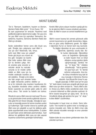 ....
Enderun Mektebi
Deneme
Sena Nur YILMAZ - FL/ 10A
HAYAT İLKEMİZ
“De ki: ‘Namazım, ibadetlerim, hayatım ve ölümüm,
âlemlerin Rabbi Allah içindir.” En’am Suresi, 162
Bu ayet yaşamamızın bir amacıdır. Hayatımızı nasıl
şekillendireceğimizi öğrenmemizi sağlar. Her şeyi ama
her şeyi Allah rızası için yapmalıyız. Namazımız, iba-
detlerimiz, hayatımız, ölümümüz âlemlerin Rabbi olan
Allah için olmalıdır.
Bunlar söylendikten hemen sonra akla birçok soru
gelir. Örneğin ders çalışmamız nasıl Allah rı-
zası için olur? Matematik, fizik, kimya,
tarihi nasıl Allah rızası için çalışılır?
Bunlar gibi birçok soru insanın ak-
lına gelir. Cevapları ise basittir.
Eğer bizler sadece Allah rızası
için bu derslere çalışır, ileri-
de sınavlara girip sonunda iyi
neticeler alırsak bu neticeler
sonunda iyi bir meslek sahibi
olabilir ve Allah rızası için bu
meslek vesilesiyle insanlara yar-
dım edebiliriz. Örneğin iyi bir doktor
olur fakir zengin ayırt etmeden herke-
se sağlık noktasında yardımcı olabiliriz ya
da iyi bir mühendis olup insanların hayatlarında ihti-
yaç duydukları konularda onlara yardımcı olabiliriz.
Bunlar sayesinde ise cennete giden yolda bir adım
atmış oluruz. Tabi sorular bu kadarla son bulmaz.
Mesela bir sporcu Allah rızası için nasıl yaşar? Bu soru-
yu da günümüzden örnek vererek açıklamak istiyorum.
Akla gelen İlk isim Kenan Sofuoğlu. Sofuoğlu bir spor-
cudur ve kazandığı paranın bir kısmını insanlara yardım
için kullanmıştır. Eğer insanlar isterse bu ayetteki gibi
Allah rızası için çalışabilir ve ayet her akıllarına geldi-
ğinde yaşamlarındaki amacı hatırlayabilirler. O yüzden
bu ayeti hiçbir zaman aklımızdan çıkarmamalıyız. Ayet
aklımıza her geldiğinde Allah rızası için işler yaparak
hayatımızı sürdürmemiz gerektiğini hatırlamalıyız.
Kendini Allah yoluna adayan insanların yaptığı gibi biz-
ler de işlerimizi Allah’ın rızasına yönelerek yapmalıyız.
Bizler de Allah’ın rızasını ve cenneti hedeflememiz ge-
rekir.
Allah’ın rızasını kazanıp bizi cennete götürecek yolda
cenneti kazanmamız için gerekli donanımlara, bilgiye,
ilme ve güce sahip olabilmemiz gerekir. Bu bilgile-
ri öğrenirken Kur’an ve Sünnet bizim baş tacımızdır.
Bu bilgileri öğrenirken de şunu unutmayalım ki:
Öğrenmek, öğretmeyi zorunlu kılar. Biz-
ler bunları öğreneceğiz. Öğrendikten
sonra da başkalarına öğreteceğiz
ve bizler hayatın İman ve Cihad
olduğunu unutup gereksiz işlerle
uğraşmayacağız. Gereksiz her
işe “ la” deyip “ İlla ” inkılabını
yükselteceğiz. Tabii ki gereksiz
her şeye hayır yani “la “demek
nefsimizi zorlayacaktır. Ama biz-
ler dünya nimetlerine karşı öyle bir
oruç tutacağız ki ölümümüz iftarımız
olacaktır. Aynı Musab Bin Umeyr’in yap-
tığı gibi yapacağız. O Allah rızası için her şeye
“la!” dedi makam mevki para zenginlik gibi birçok şeyi
Allah rızası için elinin tersiyle itti. Yolunu Allah’a ada-
dı. Annesi onu Allah’a inkâra sürüklemek istedi. Ama
o annesini dinlemedi ve Allah yolundan ayrılmadı. Al-
lah’ın rızasına kavuşmak için uğraş verdi. Biz de bu
timsallerde olduğu gibi gereksiz her şeye “ la” deyip “
la ilahe illallah”ı yüceltmeliyiz.
Unutmayalım ki hayat iman ve cihattır. Gerisi tefer-
ruattır. Yani insanlar bir şeylere inanır ve inandığı şey
üzerine mücadele verir. Bizler de Allah’a iman edip
Allah yolunda mücadele vereceğiz ve onun yolundan
ayrılmayacağız.
Rabbim bizleri de onun dininin şahitlerinden kılsın. Bizi
yolundan ayırmasın.
oruç tutacağız ki ölümümüz iftarımızoruç tutacağız ki ölümümüz iftarımızdım edebiliriz. Örneğin iyi bir doktordım edebiliriz. Örneğin iyi bir doktor
olur fakir zengin ayırt etmeden herke-olur fakir zengin ayırt etmeden herke- olacaktır. Aynı Musab Bin Umeyr’in yap-olacaktır. Aynı Musab Bin Umeyr’in yap-
11
 