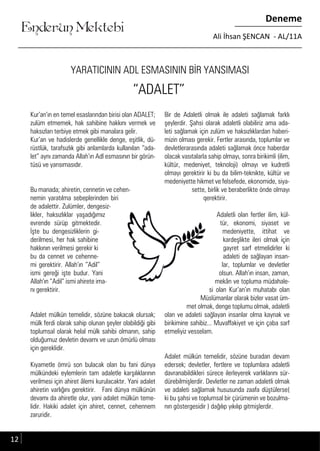 ....
Enderun Mektebi
Deneme
Ali İhsan ŞENCAN - AL/11A
YARATICININ ADL ESMASININ BİR YANSIMASI
Kur’an’ın en temel esaslarından birisi olan ADALET;
zulüm etmemek, hak sahibine hakkını vermek ve
haksızları terbiye etmek gibi manalara gelir.
Kur’an ve hadislerde genellikle denge, eşitlik, dü-
rüstlük, tarafsızlık gibi anlamlarda kullanılan “ada-
let” aynı zamanda Allah’ın Adl esmasının bir görün-
tüsü ve yansımasıdır.
Bu manada; ahiretin, cennetin ve cehen-
nemin yaratılma sebeplerinden biri
de adalettir. Zulümler, dengesiz-
likler, haksızlıklar yaşadığımız
evrende sürüp gitmektedir.
İşte bu dengesizliklerin gi-
derilmesi, her hak sahibine
hakkının verilmesi gerekir ki
bu da cennet ve cehenne-
mi gerektirir. Allah’ın “Adil”
ismi gereği işte budur. Yani
Allah’ın “Adil” ismi ahirete ima-
nı gerektirir.
Adalet mülkün temelidir, sözüne bakacak olursak;
mülk ferdi olarak sahip olunan şeyler olabildiği gibi
toplumsal olarak helal mülk sahibi olmanın, sahip
olduğumuz devletin devamı ve uzun ömürlü olması
için gereklidir.
Kıyametle ömrü son bulacak olan bu fani dünya
mülkündeki eylemlerin tam adaletle karşılıklarının
verilmesi için ahiret âlemi kurulacaktır. Yani adalet
ahiretin varlığını gerektirir. Fani dünya mülkünün
devamı da ahiretle olur, yani adalet mülkün teme-
lidir. Hakiki adalet için ahiret, cennet, cehennem
zaruridir.
Bir de Adaletli olmak ile adaleti sağlamak farklı
şeylerdir. Şahsi olarak adaletli olabiliriz ama ada-
leti sağlamak için zulüm ve haksızlıklardan haberi-
mizin olması gerekir. Fertler arasında, toplumlar ve
devletlerarasında adaleti sağlamak önce haberdar
olacak vasıtalarla sahip olmayı, sonra birikimli (ilim,
kültür, medeniyet, teknoloji) olmayı ve kudretli
olmayı gerektirir ki bu da bilim-teknikte, kültür ve
medeniyette hikmet ve felsefede, ekonomide, siya-
sette, birlik ve beraberlikte önde olmayı
gerektirir.
Adaletli olan fertler ilim, kül-
tür, ekonomi, siyaset ve
medeniyette, ittihat ve
kardeşlikte ileri olmak için
gayret sarf etmelidirler ki
adaleti de sağlayan insan-
lar, toplumlar ve devletler
olsun. Allah’ın insan, zaman,
mekân ve topluma müdahale-
si olan Kur’an’ın muhatabı olan
Müslümanlar olarak bizler vasat üm-
met olmak, denge toplumu olmak, adaletli
olan ve adaleti sağlayan insanlar olma kaynak ve
birikimine sahibiz... Muvaffakiyet ve için çaba sarf
etmeliyiz vesselam.
Adalet mülkün temelidir, sözüne buradan devam
edersek; devletler, fertlere ve toplumlara adaletli
davranabildikleri sürece ilerleyerek varlıklarını sür-
dürebilmişlerdir. Devletler ne zaman adaletli olmak
ve adaleti sağlamak hususunda zaafa düştülerse(
ki bu şahsi ve toplumsal bir çürümenin ve bozulma-
nın göstergesidir ) dağılıp yıkılıp gitmişlerdir.
“ADALET”
12
 