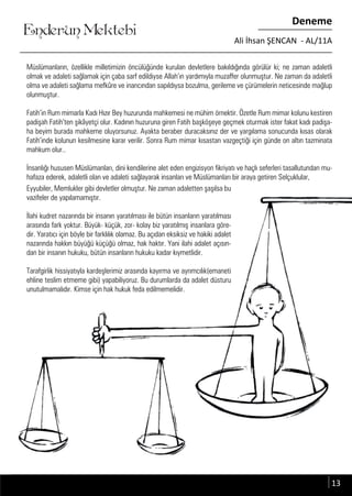 ....
Enderun Mektebi
Deneme
Ali İhsan ŞENCAN - AL/11A
Müslümanların, özellikle milletimizin öncülüğünde kurulan devletlere bakıldığında görülür ki; ne zaman adaletli
olmak ve adaleti sağlamak için çaba sarf edildiyse Allah’ın yardımıyla muzaffer olunmuştur. Ne zaman da adaletli
olma ve adaleti sağlama mefkûre ve inancından sapıldıysa bozulma, gerileme ve çürümelerin neticesinde mağlup
olunmuştur.
Fatih’in Rum mimarla Kadı Hızır Bey huzurunda mahkemesi ne mühim örnektir. Özetle Rum mimar kolunu kestiren
padişah Fatih’ten şikâyetçi olur. Kadının huzuruna giren Fatih başköşeye geçmek oturmak ister fakat kadı padişa-
ha beyim burada mahkeme oluyorsunuz. Ayakta beraber duracaksınız der ve yargılama sonucunda kısas olarak
Fatih’inde kolunun kesilmesine karar verilir. Sonra Rum mimar kısastan vazgeçtiği için günde on altın tazminata
mahkum olur..
İnsanlığı hususen Müslümanları, dini kendilerine alet eden engizisyon fikriyatı ve haçlı seferleri tasallutundan mu-
hafaza ederek, adaletli olan ve adaleti sağlayarak insanları ve Müslümanları bir araya getiren Selçuklular,
Eyyubiler, Memlukler gibi devletler olmuştur. Ne zaman adaletten şaşılsa bu
vazifeler de yapılamamıştır.
İlahi kudret nazarında bir insanın yaratılması ile bütün insanların yaratılması
arasında fark yoktur. Büyük- küçük, zor- kolay biz yaratılmış insanlara göre-
dir. Yaratıcı için böyle bir farklılık olamaz. Bu açıdan eksiksiz ve hakiki adalet
nazarında hakkın büyüğü küçüğü olmaz, hak haktır. Yani ilahi adalet açısın-
dan bir insanın hukuku, bütün insanların hukuku kadar kıymetlidir.
Tarafgirlik hissiyatıyla kardeşlerimiz arasında kayırma ve ayrımcılık(emaneti
ehline teslim etmeme gibi) yapabiliyoruz. Bu durumlarda da adalet düsturu
unutulmamalıdır. Kimse için hak hukuk feda edilmemelidir.
13
 