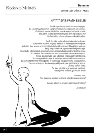 ....
Enderun Mektebi
Deneme
Zeynep Sude GÜVEN - AL/9A
HAYATA DAİR PRATİK BİLGİLER
Günlük yaşantımızda sürekli bazı sorunlar yaşarız.
Bu sorunlarla yüzleşebilmek kişiliğimizin gelişebilmesi açısından çok önemlidir.
Kimisi resim yaparak, kimileri ise yazarak veya şarkı söylerek rahatlar.
Peki, sorun yaşadığı zaman salata yapan birini hiç gördünüz mü?
İtiraf etmeliyim ki bana salata yapmak çok iyi geliyor.
Şimdi, öncelikle malzemelerimizi yıkamakla başlayalım.
Marullarımızı dikkatlice yıkıyoruz. Yıkıyoruz ki, yeşilimizdeki siyahlar gitsin.
Ardından, önce boyuna sonra enine büyük bir bıçakla kesiyoruz. O bıçak bizim gücümüz.
Bıçağı doğru kullanırsak, siyahları temizlediğimize değer.
Şayet doğru kullanamazsak, diğer malzemeleri rahatça kullanabileceğimiz bir elimiz olmaz.
Sıra havuçta. Sert bir sebze olan havucumuzu rende kullanarak rendeliyoruz.
Rende, çabalarımızdır. Eğer çabalarsak rendeleyebiliriz sıkıntılarımızı.
Sıra turpa geldiğinde, soyacak yardımıyla pembe renkli kısmını soyuyoruz.
Bu ise fedakârlıklarımız. Üstteki pembe ne kadar güzel olsa da amacımız beyaza ulaşmak.
Turpu da rendeliyoruz. Karalahanaya geldiğimizde, yine güçlü bir bıçak alıyoruz.
Lahanayı kesmek zordur.
Zor olanı, güçlü bir bıçak yardımıyla küçültmek,
kolaylaştırmak yine bilek gücümüzün elinde!
Salatamız hazır.
Peki, salatamızı nar ekşisi ve limonla tatlandırmaya ne dersiniz?
Öyleyse, gidelim ve zorluklara gülümseyerek bakalım!
Afiyet olsun!
Ardından, önce boyuna sonra enine büyük bir bıçakla kesiyoruz. O bıçak bizim gücümüz.Ardından, önce boyuna sonra enine büyük bir bıçakla kesiyoruz. O bıçak bizim gücümüz.
Bıçağı doğru kullanırsak, siyahları temizlediğimize değer.Bıçağı doğru kullanırsak, siyahları temizlediğimize değer.
Şayet doğru kullanamazsak, diğer malzemeleri rahatça kullanabileceğimiz bir elimiz olmaz.Şayet doğru kullanamazsak, diğer malzemeleri rahatça kullanabileceğimiz bir elimiz olmaz.
Sıra havuçta. Sert bir sebze olan havucumuzu rende kullanarak rendeliyoruz.Sıra havuçta. Sert bir sebze olan havucumuzu rende kullanarak rendeliyoruz.
Rende, çabalarımızdır. Eğer çabalarsak rendeleyebiliriz sıkıntılarımızı.Rende, çabalarımızdır. Eğer çabalarsak rendeleyebiliriz sıkıntılarımızı.
Sıra turpa geldiğinde, soyacak yardımıyla pembe renkli kısmını soyuyoruz.Sıra turpa geldiğinde, soyacak yardımıyla pembe renkli kısmını soyuyoruz.
Bu ise fedakârlıklarımız. Üstteki pembe ne kadar güzel olsa da amacımız beyaza ulaşmak.Bu ise fedakârlıklarımız. Üstteki pembe ne kadar güzel olsa da amacımız beyaza ulaşmak.
Turpu da rendeliyoruz. Karalahanaya geldiğimizde, yine güçlü bir bıçak alıyoruz.Turpu da rendeliyoruz. Karalahanaya geldiğimizde, yine güçlü bir bıçak alıyoruz.
Lahanayı kesmek zordur.Lahanayı kesmek zordur.
Zor olanı, güçlü bir bıçak yardımıyla küçültmek,Zor olanı, güçlü bir bıçak yardımıyla küçültmek,
kolaylaştırmak yine bilek gücümüzün elinde!kolaylaştırmak yine bilek gücümüzün elinde!
Salatamız hazır.Salatamız hazır.
Peki, salatamızı nar ekşisi ve limonla tatlandırmaya ne dersiniz?Peki, salatamızı nar ekşisi ve limonla tatlandırmaya ne dersiniz?
Öyleyse, gidelim ve zorluklara gülümseyerek bakalım!Öyleyse, gidelim ve zorluklara gülümseyerek bakalım!
Afiyet olsun!Afiyet olsun!
16
 