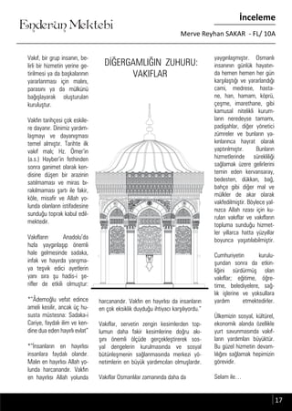 ....
Enderun Mektebi
İnceleme
Merve Reyhan SAKAR - FL/ 10A
DİĞERGAMLIĞIN ZUHURU:
VAKIFLAR
Vakıf, bir grup insanın, be-
lirli bir hizmetin yerine ge-
tirilmesi ya da başkalarının
yararlanması için malını,
parasını ya da mülkünü
bağışlayarak oluşturulan
kuruluştur.
Vakfın tarihçesi çok eskile-
re dayanır. Dinimiz yardım-
laşmayı ve dayanışması
temel almıştır. Tarihte ilk
vakıf malı; Hz. Ömer’in
(a.s.) Hayber’in fethinden
sonra ganimet olarak ken-
disine düşen bir arazinin
satılmaması ve miras bı-
rakılmaması şartı ile fakir,
köle, misafir ve Allah yo-
lunda olanların istifadesine
sunduğu toprak kabul edil-
mektedir.
Vakıfların Anadolu’da
hızla yaygınlaşıp önemli
hale gelmesinde sadaka,
infak ve hayırda yarışma-
ya teşvik edici ayetlerin
yanı sıra şu hadis-i şe-
rifler de etkili olmuştur:
*“Âdemoğlu vefat edince
ameli kesilir, ancak üç hu-
susta müstesna: Sadaka-i
Cariye, faydalı ilim ve ken-
dine dua eden hayırlı evlat”
*“İnsanların en hayırlısı
insanlara faydalı olandır.
Malın en hayırlısı Allah yo-
lunda harcanandır. Vakfın
en hayırlısı Allah yolunda
harcanandır. Vakfın en hayırlısı da insanların
en çok eksiklik duyduğu ihtiyacı karşılıyordu.”
Vakıflar, servetin zengin kesimlerden top-
lumun daha fakir kesimlerine doğru akı-
şını önemli ölçüde gerçekleştirerek sos-
yal dengelerin kurulmasında ve sosyal
bütünleşmenin sağlanmasında merkezi yö-
netimlerin en büyük yardımcıları olmuşlardır.
Vakıflar Osmanlılar zamanında daha da
yaygınlaşmıştır. Osmanlı
insanının günlük hayatın-
da hemen hemen her gün
karşılaştığı ve yararlandığı
cami, medrese, hasta-
ne, han, hamam, köprü,
çeşme, imarethane, gibi
kamusal nitelikli kurum-
ların neredeyse tamamı,
padişahlar, diğer yönetici
zümreler ve bunların ya-
kınlarınca hayrat olarak
yaptırılmıştır. Bunların
hizmetlerinde sürekliliği
sağlamak üzere gelirlerini
temin eden kervansaray,
bedesten, dükkan, bağ,
bahçe gibi diğer mal ve
mülkler de akar olarak
vakfedilmiştir. Böylece yal-
nızca Allah rızası için ku-
rulan vakıflar ve vakıfların
topluma sunduğu hizmet-
ler yıllarca hatta yüzyıllar
boyunca yaşatılabilmiştir.
Cumhuriyetin kurulu-
şundan sonra da etkin-
liğini sürdürmüş olan
vakıflar; eğitime, öğre-
time, belediyelere, sağ-
lık işlerine ve yoksullara
yardım etmektedirler.
Ülkemizin sosyal, kültürel,
ekonomik alanda özellikle
yurt savunmasında vakıf-
ların yardımları büyüktür.
Bu güzel hizmetin devam-
lılığını sağlamak hepimizin
görevidir.
Selam ile…
17
 