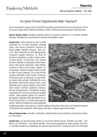 ....
Enderun Mektebi
Röportaj
Merve Reyhan SAKAR - FL/ 10A
Acı Çeken Ümmet Coğrafyasında Neler Yaşanıyor?
Şu an Kuzey Kıbrıs’ta yaşayan Sayın Sacide KULU geçtiğimiz günlerde Kudüs’e bir ziyarette bulundu. Biz de
bu soruyu ve diğer merak ettiklerimizi kendisine sorduk, ümmetin durumunu konuştuk. Keyifli okumalar…
Merve Reyhan Sakar: Geçtiğimiz günlerde Kudüs’e bir ziyarette bulundunuz ve o mübarek toprakları
dolaştınız. Öncelikle bize kısaca Kudüs’ün tarihinden bahsedebilir misiniz?
Enderun Mektebi
Sacide Kulu: Kudüs dünyanın en eski, en köklü
yerlerinden biri. İlk olarak Kenanilerin yerleştiği
Kudüs, tarih boyunca İskender’in, Roma’nın ve
birçok krallığın toprakları olmuştur. Daha son-
ra Hz. Ömer döneminde ilk defa Müslümanların
himayesine geçtiğini görüyoruz. Hz. Ömer bir
emanname yayınlamış ve halkın hayatını güven-
ce altına almıştır. Hz. Ömer’den sonra sırasıyla
Emeviler, Abbasiler ve Selçuklular Kudüs’e hâkim
olmuş, halkı huzurla yönetmiştir. Haçlı Seferleri
sırasında ise 460 yıl sonra Kudüs, Haçlıların eli-
ne geçmiştir, malesef ki Haçlılar Kudüs’te büyük
bir yıkım ve kıyım yapmıştır. Bu acı dolu 88 yılın
sonunda Selâhaddin Eyyubi Kudüs’ü fethetmiş,
Hristiyanlara gayet iyi davranmış ve düşmanları-
na insanlık dersi vermiştir. Selâhaddin’den sonra
Memluklerin hâkimiyetine geçiyor Kudüs; ancak
Memlukler zayıf ve güçsüz düşünce Yavuz Sultan
Selim Kudüs’ü Osmanlı topraklarına katmıştır.
Osmanlı padişahlarından 2. Abdülhamit Kudüs’e
ziyadesiyle önem vermiş ve siyonizm’le mücadele
etmiştir. Bütün çabalara rağmen 1917 yılında İn-
giliz işgaliyle bölgedeki 1200 yıllık Müslüman hâ-
kimiyeti sona ermiştir. 31 yıl kadar İngiliz işgalinde
kalmış, 1948’de ise İngiltere her yerde yaptığı gibi
ortalığı karıştırdıktan sonra gitmiş ve ardından İngiltere döneminde ortaya çıkan terör örgütleri birleşerek
‘İsrail Devleti’ni ilan etmişlerdir. Halen baskıcı İsrail rejimi o bölgeye egemen durumdadır.
Merve Reyhan Sakar: Yahudiler, Hristiyanlar ve Müslümanlar için çok önemli bir yer Kudüs bunu biliyo-
ruz. Peki neden?
Sacide Kulu: Bu durumun birçok sebebi var ama kısaca bakacak olursak: Yahudiler için Kudüs, ‘Arz-ı
Mevut’ yani Yahudi’lere “vaat edilmiş topraklar” ayrıca birçok peygamber de orada yaşamış, buna bina-
en Yahudiler kendilerini bu coğrafyada tek egemen olarak görüyorlar. Hristiyanlar içinse tüm Hristiyanlık
18
 