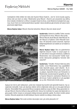 ....
Enderun Mektebi
Röportaj
Merve Reyhan SAKAR - FL/ 10A
mezheplerinin ittifak ettikleri tek nokta olan Kıyamet Kilisesi Kudüs’te, yine Hz. İsa’nın burada yaşamış
olması onlar için önem arz ediyor. Müslümanlar içinse Mescid- i Aksa’nın yani yeryüzünde inşa edilmiş
ikinci mabedin, ilk kıblemizin ve Mirac’ın durağının Kudüs’te olması, orada Müslüman kardeşlerimizin yaşa-
ması, Kuran’ı Kerim de ‘etrafı bereketli kılınan topraklar’ olarak zikredilmesi gibi etmenler de Kudüs’ü bizim
gözümüzde değerli kılıyor.
Merve Reyhan Sakar: Mescid-i Aksa’dan bahsettiniz. Mescid-i Aksa tam olarak neresi?
Sacide Kulu: Aslında bu özellikle Türkler arasında
çok karıştırılan bir mevzu. Mescid-i Aksa içinde;
Mervan Mescidi, Burak Mescidi, Kıble Mescidi, Ka-
dim Mescid ve Kubbetü’s Sahra Mescidini barın-
dıran 144 dönümlük arazinin tamamıdır, hepimizin
bildiği fotoğraflarda ki sarı kubbeli yer ise Kubbet’üs
Sahra’dır.
Merve Reyhan Sakar: Biraz da gözlemlerinize
değinmek istiyorum. Kudüs’ te sosyal yaşam na-
sıl, farklı dinlerin mensupları birbirlerine, özellikle de
Müslümanlara nasıl davranıyorlar? Günlük hayat-
larında televizyonda gördüğümüz haricinde neler
yapıyorlar?
Sacide Kulu: Yahudiler, Hristiyan halka karşı daha
nazikler; ancak Müslümanlara karşı yapabildikleri
kadar düşmanlık yapıyor, zulüm ediyorlar. Bu at-
mosferde Hristiyanlar Müslümanlara yardım etme-
ye çalışıyor, düşmanlık etmiyor yani Hristiyanlar ve
Müslümanlar arasında büyük bir gerginlik yok. Hat-
ta Kıyamet Kilisesi’nin anahtarlarını Müslüman iki
aile koruyor. Kudüs’e gittiğimde en çok şaşırdığım
şey şu oldu: Müslümanlar dimdik ayakta.
Enderun Mektebi
Açıkçası ben ölü bir şehir bekliyordum; çünkü bize medyada hep karanlık tarafı gösterildi Kudüs’ün, hep sa-
vaşlarından bahsedildi. Acılar yok diyemeyiz elbette tahmin ettiğimizden daha çok var ama güçlü kalmasını
biliyorlar. Elhamdülillah Miraç gecesinde Miracın durağında olabilmeyi nasip etti Allah. Miraç gecesinden ön-
ceki gün Mescid-i Aksa’da müthiş bir olaya şahitlik ettik: Avlunun her tarafından her yaştan okul öğrencileri ve
genç gruplar mehter marşına ve yürüyüşüne oldukça benzeyen gösteriler yaptılar. Bu onların moralini yüksek
tutarken, Mescidin girişlerinde eli silahlı bekleyen Siyonist askerleri ise oldukça rahatsız ediyor.
Merve Reyhan Sakar: Peki orada turistlere davranışları nasıl, çok zorluk çıkarıyorlar mı?
19
 