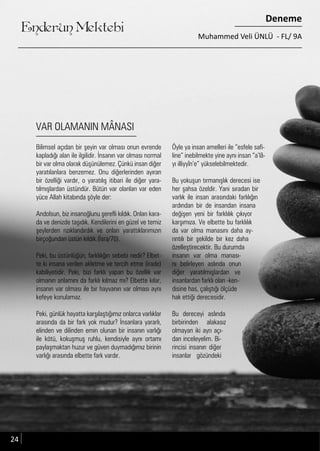 ....
Enderun Mektebi
Deneme
Muhammed Veli ÜNLÜ - FL/ 9A
VAR OLAMANIN MÂNASI
Öyle ya insan amelleri ile “esfele safi-
line” inebilmekte yine aynı insan “a’lâ-
yı illiyyîn’e” yükselebilmektedir.
Bu yokuşun tırmanışlık derecesi ise
her şahsa özeldir. Yani sıradan bir
varlık ile insan arasındaki farlılığın
ardından bir de insandan insana
değişen yeni bir farklılık çıkıyor
karşımıza. Ve elbette bu farklılık
da var olma manasını daha ay-
rıntılı bir şekilde bir kez daha
özelleştirecektir. Bu durumda
insanın var olma manası-
nı belirleyen aslında onun
diğer yaratılmışlardan ve
insanlardan farklı olan -ken-
disine has, çalıştığı ölçüde
hak ettiği derecesidir.
Bu dereceyi aslında
birbirinden alakasız
olmayan iki ayrı açı-
dan inceleyelim. Bi-
rincisi insanın diğer
insanlar gözündeki
Bilimsel açıdan bir şeyin var olması onun evrende
kapladığı alan ile ilgilidir. İnsanın var olması normal
bir var olma olarak düşünülemez. Çünkü insan diğer
yaratılanlara benzemez. Onu diğerlerinden ayıran
bir özelliği vardır, o yaratılış itibari ile diğer yara-
tılmışlardan üstündür. Bütün var olanları var eden
yüce Allah kitabında şöyle der:
Andolsun, biz insanoğlunu şerefli kıldık. Onları kara-
da ve denizde taşıdık. Kendilerini en güzel ve temiz
şeylerden rızıklandırdık ve onları yarattıklarımızın
birçoğundan üstün kıldık.(İsra/70).
Peki, bu üstünlüğün, farklılığın sebebi nedir? Elbet-
te ki insana verilen akletme ve tercih etme (irade)
kabiliyetidir. Peki, bizi farklı yapan bu özellik var
olmanın anlamını da farklı kılmaz mı? Elbette kılar,
insanın var olması ile bir hayvanın var olması aynı
kefeye konulamaz.
Peki, günlük hayatta karşılaştığımız onlarca varlıklar
arasında da bir fark yok mudur? İnsanlara yararlı,
elinden ve dilinden emin olunan bir insanın varlığı
ile kötü, kokuşmuş ruhlu, kendisiyle aynı ortamı
paylaşmaktan huzur ve güven duymadığımız birinin
varlığı arasında elbette fark vardır.
24
 