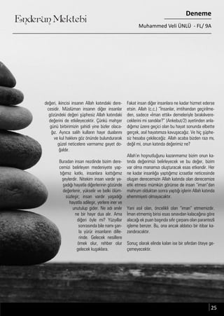 ....
Enderun Mektebi
Deneme
Muhammed Veli ÜNLÜ - FL/ 9A
değeri, ikincisi insanın Allah katındaki dere-
cesidir. Müslüman insanın diğer insanlar
gözündeki değeri şüphesiz Allah katındaki
değerini de etkileyecektir. Çünkü mahşer
günü birbirimizin şahidi yine bizler olaca-
ğız. Ayrıca salih kulların hayır dualarını
ve kul hakkını göz önünde bulundurarak
güzel neticelere varmamız gayet do-
ğaldır.
Buradan insan nezdinde bizim dere-
cemizi belirleyen medeniyete yap-
tığımız katkı, insanlara kattığımız
şeylerdir. Nitekim insan vardır ya-
şadığı hayatla diğerlerinin gözünde
değerlenir, yükselir ve belki ölüm-
süzleşir; insan vardır yaşadığı
hayatla adileşir, yerlere iner ve
unutulup gider. Ne adı anılır
ne bir hayır dua alır. Ama
diğeri öyle mi? Yüzyıllar
sonrasında bile namı şan-
la yürür insanların dille-
rinde. Gelecek nesillere
örnek olur, rehber olur
gelecek kuşaklara.
Fakat insan diğer insanlara ne kadar hizmet ederse
etsin. Allah (c.c.) “İnsanlar, imtihandan geçirilme-
den, sadece «İman ettik» demeleriyle bırakılıvere-
ceklerini mi sandılar?” (Ankebut/2) ayetinden anla-
dığımız üzere geçici olan bu hayat sonunda elbette
gerçek, asıl hayatımıza kavuşacağız. Ve hiç şüphe-
siz hesaba çekileceğiz. Allah acaba bizden razı mı,
değil mi, onun katında değerimiz ne?
Allah’ın hoşnutluğunu kazanmamız bizim onun ka-
tında değerimizi belirleyecek ve bu değer, bizim
var olma manamızı oluşturacak esas etkendir. Her
ne kadar insanlığa yaptığımız icraatlar neticesinde
oluşan derecemizin Allah katında olan derecemize
etki etmesi mümkün görünse de insan “iman”dan
mahrum olduktan sonra yaptığı işlerin Allah katında
ehemmiyeti olmayacaktır.
Yani asıl olan, öncelikli olan “iman” etmemizdir.
İman etmemiş birisi esas sınavdan kalacağına göre
alacağı ek puan başında sıfır çarpanı olan parantezli
işleme benzer. Bu, ona ancak aldatıcı bir itibar ka-
zandıracaktır.
Sonuç olarak elinde kalan ise bir sıfırdan öteye ge-
çemeyecektir.
25
 