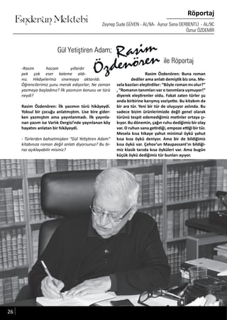 ....
Enderun Mektebi
Röportaj
Zeynep Sude GÜVEN - AL/9A- Aynur Sena DERBENTLİ - AL/9C
Öznur ÖZDEMİR
Gül Yetiştiren Adam;
-Rasim hocam yıllardır
pek çok eser kaleme aldı-
nız. Hikâyeleriniz sinemaya aktarıldı.
Öğrencilerimiz şunu merak ediyorlar; Ne zaman
yazmaya başladınız? İlk yazınızın konusu ve türü
neydi?
Rasim Özdenören: İlk yazımın türü hikâyeydi.
Yoksul bir çocuğu anlatmıştım. Lise bire gider-
ken yazmıştım ama yayınlanmadı. İlk yayınla-
nan yazım ise Varlık Dergisi’nde yayınlanan köy
hayatını anlatan bir hikâyeydi.
- Türlerden bahsetmişken “Gül Yetiştiren Adam”
kitabınıza roman değil anlatı diyorsunuz? Bu bi-
raz açıklayabilir misiniz?
Rasim Özdenören: Buna roman
dediler ama anlatı demiştik biz ona. Me-
sela bazıları eleştirdiler: “Böyle roman mı olur?”
, “Romanın tanımları var o tanımlara uymuyor!”
diyerek eleştirenler oldu. Fakat zaten türler şu
anda birbirine karışmış vaziyette. Bu kitabım da
bir ara tür. Yeni bir tür de oluşuyor aslında. Bu
sadece bizim ürünlerimizde değil genel olarak
türünü tespit edemediğimiz metinler ortaya çı-
kıyor. Bu dönemin, çağın ruhu dediğimiz bir olay
var. O ruhun sana getirdiği, empoze ettiği bir tür.
Mesela kısa hikaye yahut minimal öykü yahut
kısa kısa öykü deniyor. Ama bir de bildiğimiz
kısa öykü var. Çehov’un Maupassant’ın bildiği-
miz klasik tarzda kısa öyküleri var. Ama bugün
küçük öykü dediğimiz tür bunları aşıyor.
Gül Yetiştiren Adam;Gül Yetiştiren Adam;
Rasim Özdenören: Buna romanRasim Özdenören: Buna roman
ile Röportaj
26
 
