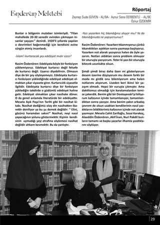 ....
Enderun Mektebi
Röportaj
Zeynep Sude GÜVEN - AL/9A- Aynur Sena DERBENTLİ - AL/9C
Öznur ÖZDEMİR
Bunlar o bölgenin muteber isimleriydi. “Filan
mahallede 20-30 senedir evinden çıkmayan in-
sanlar yaşıyor.” denirdi. 1920’li yıllarda yapılan
o devrimleri beğenmediği için kendisini evine
sürgün etmiş insanlardı.
-İslam’ı kurtaracak şey edebiyat mıdır sizce?
Rasim Özdenören: Edebiyata böyle bir fonksiyon
yüklemiyoruz. Edebiyat kurtarıcı değil felsefe
de kurtarıcı değil. Uyarıcı diyebilirsin. Olmasın
diye de bir şey söyleyemeyiz. Edebiyata kurtarı-
cı fonksiyon yüklediğinde edebiyat edebiyat ol-
maktan çıkar siyasete girer. Kurtarıcılık siyasetle
ilgilidir. Edebiyata kurtarıcı diye bir fonksiyon
yüklediğin takdirde o güdümlü edebiyat haline
gelir. Edebiyat olmaktan çıkar nasihate döner.
O da genel anlamda literatürde bir edebiyattır.
Mesela Aşık Paşa’nın Tarihi gibi bir nasihat ki-
tabı. Nasihat dediğimiz olay din nasihatten iba-
rettir deniliyor ya bu şu demek değildir: “ Elini,
gözünü haramdan sakın!” Nasihat; neyi nasıl
yapacağının yolunu göstermektir. Kişinin kendi-
sinin uymadığı şeyi etrafına söylemesi nasihat
değildir ahkam kesmektir. Bu da yanlıştır.
29
-Yazı yazarken hiç tıkandığınız oluyor mu? Ya da
tıkandığınızda ne yapıyorsunuz?
Rasim Özdenören: Yazarken tıkanmıyoruz çünkü
tıkanıklıkları aştıktan sonra yazmaya başlıyoruz.
Yazarken not alarak yazıyoruz halen de öyle ya-
zarım. Notları aldıktan sonra problem olmuyor
bir oturuşta yazıyorum. Yeter ki yazı bir oturuşta
bitecek uzunlukta olsun.
Şimdi şimdi biraz daha özen mi gösteriyorum
desem üzerine düşüyorum mu desem farklı bir
moda mı girdik onu bilemiyorum ama halen
notlarımı alıyorum. Liseden beri ikinci bir ya-
zışım olmadı. Hepsi bir vuruşta çıkmıştır. Ama
daktilomuz olmadığı için karalamalardan temi-
ze çekerdik. Benim gibi bir Dostoyevski’yi biliyo-
rum kafasının içinde tamamlanıyor, tamamlan-
dıktan sonra yazıyor. Ama benim yakın arkadaş
çevrem de olsun uzaktan kendilerinin nasıl yaz-
dıklarını bildiklerimiz kafasının içinde not alarak
yazmıyor. Mesela Cahit Zarifoğlu, Sezai Karakoç,
Alaeddin Özdenören ,Akif İnan, Nuri Pakdil bun-
ların tamamı ve başka yazarlar ilhamla yazdıkla-
rını söylüyor.
 