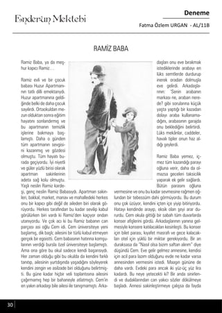 ....
Enderun Mektebi
Deneme
Fatma Özlem URGAN - AL/11B
RAMİZ BABA
Ramiz Baba, ya da meş-
hur kapıcı Ramiz…
Ramiz evli ve bir çocuk
babası Huzur Apartmanı-
nın tatlı dilli emektarıydı.
Huzur apartmanına geldi-
ğinde belki de daha çocuk
sayılırdı. Ortaokuldan me-
zun olduktan sonra eğitim
hayatını sonlandırmış ve
bu apartmanın temizlik
işlerine bakmaya baş-
lamıştı. Daha o günden
tüm apartmanın sevgisi-
ni kazanmış ve gözdesi
olmuştu. Tüm hayatı bu-
rada geçiyordu. İyi niyetli
ve güler yüzlü birisi olarak
apartman sakinlerinin
adeta sağ kolu olmuştu.
Yaşlı neslin Ramiz karde-
şi, genç neslin Ramiz Babasıydı. Apartman sakin-
leri, bakkal, market, manav ve mahalledeki herkes
onu bir kapıcı gibi değil de aileden biri olarak gö-
rüyordu. Herkes tarafından bu kadar sevilip kabul
görülürken biri vardı ki Ramiz’den kaçıyor ondan
utanıyordu. Ve çok acı ki bu Ramiz babanın can
parçası asi oğlu Cem idi. Cem üniversiteye yeni
başlamış, dik başlı; ailesini bir türlü kabul etmeyen
gerçek bir egoistti. Cem babasının hatırına komşu-
larının verdiği bursla özel üniversiteye başlamıştı.
Ama ona göre bu okul sadece kendi başarısıydı.
Her zaman olduğu gibi bu okulda da kendini farklı
tanıtıp, ailesinin yurtdışında yaşadığını söyleyerek
kendini zengin ve asilzade biri olduğunu belirtmiş-
ti. Bu güne kadar hiçbir veli toplantısına ailesini
çağırmamış hep bir bahaneyle atlatmıştı. Cem’in
en yakın arkadaşı bile ailesi ile tanışmamıştı. Arka-
daşları onu eve bırakmak
istediklerinde arabayı en
lüks semtlerde durdurup
inerek oradan dolmuşla
eve gelirdi. Arkadaşla-
rının: ‘Senin arabanın
markası ne, araban nere-
de? gibi sorularına küçük
yaşta yaptığı bir kazadan
dolayı araba kullanama-
dığını, arabasının garajda
onu beklediğini belirtirdi.
Lüks mekânlar, caddeler,
havalı tipler onun haz al-
dığı şeylerdi.
Ramiz Baba yemez, iç-
mez tüm kazandığı parayı
oğluna verir, daha da ol-
mazsa geceleri taksicilik
yaparak ek gelir sağlardı.
Bütün parasını oğluna
vermesine ve onu bu kadar sevmesine rağmen oğ-
lundan bir tebessüm dahi görmüyordu. Bu durum
onu çok üzüyor, kendini içten içe yiyip bitiriyordu.
Hatayı kendinde arayıp, eksik olan şeyi arar du-
rurdu. Cem okula gittiği bir sabah tüm duvarlarda
konser afişlerini gördü. Arkadaşlarının yanına gel-
mesiyle konsere katılacakları kesinleşti. Bu konser
için bilet parası, kıyafet masrafı ve gece kalacak-
ları otel için yüklü bir miktar gerekiyordu. Bir an
duraksasa da “Nasıl olsa bizim saftan alırım” diye
düşündü Cem. Eve gelir gelmez annesine, kendisi
için acil para lazım olduğunu evde ne kadar varsa
annesinden vermesini istedi. Maaşın gününe de
daha vardı. Evdeki para ancak iki yüz-üç yüz lira
kadardı. Bu neye yetecekti ki? Bir anda sinirlen-
di ve dudaklarından can yakıcı sözler dökülmeye
başladı. Annesi sakinleştirmeye çalışsa da fayda
30
 