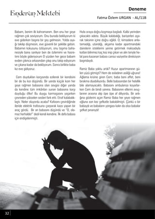 ....
Enderun Mektebi
Deneme
Fatma Özlem URGAN - AL/11B
32
Babam, benim ilk kahramanım. Ben onu her şeye
rağmen çok seviyorum. Onu burada bekliyorum ki
eve giderken başına bir şey gelmesin. Yolda aya-
ğı takılıp düşmesin, eve güvenli bir şekilde gelsin.
Babamın kokusunu özlüyorum, onu taşıma baha-
nesiyle bana sarılıyor ben de özlemimi ve hasre-
timi böyle gideriyorum O yüzden her gece babam
evden çıkınca arkasından çıkıp onu takip ediyorum
ve çıkana kadar da bekliyorum. Sonra birlikte baba
kız eve gidiyoruz.
Cem duydukları karşısında ezilerek bir kendisini
bir de bu kızı düşündü. Bir yanda küçük kızın her
şeye rağmen babasına olan sevgisi diğer yanda
da kendine tüm imkânları sunan babasına karşı
duyduğu öfke! Bu duygu karmaşasını yaşarken
çevreden yükselen sesleri fark etti. Etraf kalabalık-
laştı. Neler oluyordu acaba? Kafasını çevirdiğinde
ileride elektrik trafosuna çarparak kaza yapan bir
araç gördü. Bir an babasını düşündü ve “O, ola-
maz herhalde!” dedi kendi kendine. İlk defa babası
için endişelenmişti.
Hızla oraya doğru koşmaya başladı. Kalbi yerinden
çıkacaktı adeta. Büyük kalabalığı, bariyerleri aşa-
rak taksinin içine doğru eğildi. O; kimselere anla-
tamadığı, utandığı, akşama kadar apartmandaki
dairelerin isteklerini yerine getirmek maksadıyla
katları bilinmez kaç kez inip çıkan ve alın teriyle he-
lal para kazanan babası cansız vaziyette direksiyon
başındaydı.
Ramiz Baba yoktu artık? Huzur apartmanının gü-
len yüzü gitmişti? Hem de evladının asiliği uğruna!
Ağlama krizine giren Cem; baba beni affet, beni
bırakma diyebiliyordu. Belki babasından bir helallik
bile alamayacaktı. Babasını ambulansa koyarlar-
ken Cem de bindi yanına. Babasının ellerini avuç-
larının arasına alıp öpe öpe af diliyordu. Bir anlı-
ğına gözlerini açan Ramiz Baba her şeye rağmen
oğluna son kez şefkatle bakabilmişti. Çünkü o bir
babaydı ve babaların yongası kalın da olsa babalar
şefkat pınarıydı!
 