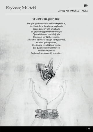 ........
Her gün yeni umutlarla belki de keşkelerle,
Yeni hedeflerle, bembeyaz sayfalarla,
Doğan güneşin tatlı umuduyla,
Bir şeyleri değiştirmenin hevesiyle,
Öğrenebilmenin mutluluğuyla,
Okumanın verdiği heyecan ile.
Atılan her adımdaki netliğin verdiği şevkle,
etraftan gelen güvenle,
Üzerimizde hissettiğimiz yük ile,
Bize güvenenlerin varlıkları ile,
Yeniden Başlıyoruz.
Başlayabilmenin verdiği huzur ile…
Enderun Mektebi
Şiir
Zeynep Aslı TANOĞLU - AL/9A
YENİDEN BAŞLIYORUZ!
33
 