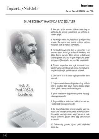 ....
Enderun Mektebi
İnceleme
Berat Enes ERTÜRK - AL/9A
DİL VE EDEBİYAT HAKKINDA BAZI ÖĞÜTLER
1. Her gün, iyi bir eserden, yüksek sesle beş on
sayfa oku. Bu sayede konuşma ve söz söyleme is-
tidadın gelişir.
2. Rastladığın edebi, fikri, felsefi bazı güzel parçaları
ezberle. Bu sayede hem kelime ve ifade hazinen
zenginler, hem de hafızan kuvvetlenir.
3. Her şeyden evvel, ana dilini iyi konuşmayı ve iyi
yazmayı öğren. İnsan için en faydalı olan kendi ana
dilidir. Kişinin kıymeti, dilinin altında ve kelimenin
ucunda gizlidir; onu söz ve yazı açığa vurur. Dilbil-
gisi gaye değil vasıtadır; asıl olan fikir zenginliğidir.
4. Sözlerin ve yazıların kısa, açık ve manalı olsun.
Çok konuşma; yerinde ve özlü konuş. Kıymet ve te-
sir çok sözde değil, yerinde ve özlü sözdedir.
5. Dilini tut ve bil ki dil yarası bıçak yarasından daha
vahimdir.
6. En yakın arkadaşlarına bile şakaların hoş, sözlerin
tatlı ve tavırların zarif olsun. İnsanın kabası ısırgan
köpek gibidir, herkes tarafından taşlanır.
7. İşinde ve sözünde doğruluktan ayrılma. Hak doğ-
ruların yardımcısıdır.
8. Boşuna iddia ve inat etme; hakikati ara ve sev.
Hakikat doğruların yardımcısıdır.
9. Bir mevzu hakkındaki bir eser veya bir yazı yaz-
maya karar verdiğin zaman, önce bu mevzu üzerin-
de evvelce yazılmış eserleri araştır ve oku ki yazıl-
mış ve söylenmiş şeyleri tekrar edip ömrünü israf
etmeyesin.
10. Daima çalış, çok oku, öğren; çünkü bilgili olan
güçlü olur.
Prof. Dr.Prof. Dr.Prof. Dr.
Esad COŞANEsad COŞAN
HocaefendiHocaefendi
Esad COŞANEsad COŞANEsad COŞANEsad COŞAN
HocaefendiHocaefendi
34
 