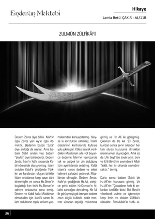 ....
Enderun Mektebi
Hikaye
Lamia Betül ÇAKIR - AL/11B
ZULMÜN ZÜLFİKÂRI
Dedem Zevta diye bilinir. Mah’ın
oğlu Zevta yani Ay’ın oğlu de-
mektir. Dedemin bazen “Zuta”
diye anıldığı da olunur. Ama ba-
bam Sabit ondan hep babam
“Zevta” diye bahsederdi. Dedem
Zevta, İran’ın fethi sırasında Ka-
bil yöresinde oturuyormuş. İslam
orduları Kabil’e girdiğinde Türk-
ler ve Farslardan oluşan birlikler
İslam ordularına karşı uzun süre
direnmişler ve sonra Hz.Ömer’in
başlattığı İran fethi Hz.Osman’ın
takviye ordusuyla sona ermiş.
Dedem ve Kabil halkı Müslüman
olmadıkları için Kabil’i saran İs-
lam ordularının toplu katliam yap-
malarından korkuyorlarmış. Ney-
se ki korktukları olmamış. İslam
ordularının kontrolünde Kufe’ye
yola çıkmışlar. Kölesi olarak veril-
dikleri Müslüman aile yol boyun-
ca dedeme İslam’ın yeryüzünde
tek ve gerçek bir din olduğunu
tüm ayrıntılarıyla anlatmış. Kalbi
İslam’a ısınan dedem ve ailesi
kelime-i şahadet getirerek Müs-
lüman olmuşlar. Dedem Zevta,
Kufe’ye geldiğinde Hz.Ali, vahşi-
ce şehit edilen Hz.Osman’ın hi-
lafet sancağını devralmış. Hz Ali
ile görüşmeyi çok isteyen dedem
onun küçük kubbeli, sekiz mer-
mer sütunun taşıdığı makamına
gitmiş ve Hz Ali ile görüşmüş.
Çıkarken de Hz Ali “Ey Zevta,
bundan sonra senin ailenden her
kim olursa huzuruma almaktan
memnuniyet duyacağım. Artık siz
de Ehli Beyt’ten sayılırsınız. Beni
ve Ehli Beyt’imi sevindireni Allah
Teâlâ, her iki cihanda sevindire-
cektir.” demiş.
Daha sonra babam Sabit de
Hz.Ali’nin huzuruna gitmiş. Ve
Hz.Ali’nin “Çocukların hele ki on-
lardan özellikle birisi Ehli Beyt’e
yönelecek zulme ve işkenceye
karşı ilmin ve ahlakın Zülfikar’ı
olacaktır. Resulullah’ın kutlu ai-
36
 