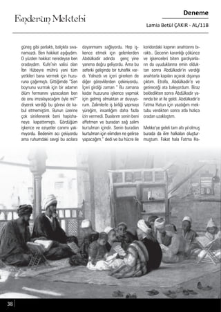 ....
Enderun Mektebi
Deneme
Lamia Betül ÇAKIR - AL/11B
güneş gibi parlaktı, balçıkla sıva-
namazdı. Ben hakikat aşığıydım.
O yüzden hakikat neredeyse ben
oradaydım. Kufe’nin valisi olan
İbn Hübeyre mührü yani tüm
yetkileri bana vermek için huzu-
runa çağırmıştı. Gittiğimde “Sen
boynunu vurmak için bir adamın
ölüm fermanını yazacaksın ben
de onu imzalayacağım öyle mi?”
diyerek verdiği bu görevi de ka-
bul etmemiştim. Bunun üzerine
çok sinirlenerek beni hapisha-
neye kapattırmıştı. Gördüğüm
işkence ve eziyetler canımı yak-
mıyordu. Bedenim acı çekiyordu
ama ruhumdaki sevgi bu acılara
dayanmamı sağlıyordu. Hep iş-
kence etmek için gelenlerden
Abdülkadir adında genç yine
yanıma doğru geliyordu. Ama bu
seferki gelişinde bir tuhaflık var-
dı. Yalnızdı ve içeri girerken de
diğer görevlilerden çekiniyordu.
İçeri girdiği zaman “ Bu zamana
kadar huzuruna işkence yapmak
için gelmiş olmaktan ar duyuyo-
rum. Zalimlerle iş birliği yapmayı
yüreğim, insanlığım daha fazla
izin vermedi. Dualarım senin beni
affetmen ve buradan sağ salim
kurtulman içindir. Senin buradan
kurtulman için elimden ne gelirse
yapacağım.” dedi ve bu hücre ile
koridordaki kapının anahtarını bı-
raktı.. Gecenin karanlığı çökünce
ve işkenceleri biten gardiyanla-
rın da uyuduklarına emin olduk-
tan sonra Abdülkadir’in verdiği
anahtarla kapıları açarak dışarıya
çıktım. Etrafa, Abdülkadir’e ve
getireceği ata bakıyordum. Biraz
bekledikten sonra Abdülkadir ya-
nında bir at ile geldi. Abdülkadir’e
Fatma Hatun için yazdığım mek-
tubu verdikten sonra atla hızlıca
oradan uzaklaştım.
Mekke’ye geleli tam altı yıl olmuş
burada da ilim halkaları oluştur-
muştum. Fakat hala Fatma Ha-
mıyordu. Bedenim acı çekiyordumıyordu. Bedenim acı çekiyordu
ama ruhumdaki sevgi bu acılaraama ruhumdaki sevgi bu acılara
kurtulman için elimden ne gelirsekurtulman için elimden ne gelirse
yapacağım.” dedi ve bu hücre ileyapacağım.” dedi ve bu hücre ile
burada da ilim halkaları oluştur-burada da ilim halkaları oluştur-
muştum. Fakat hala Fatma Ha-muştum. Fakat hala Fatma Ha-
38
 